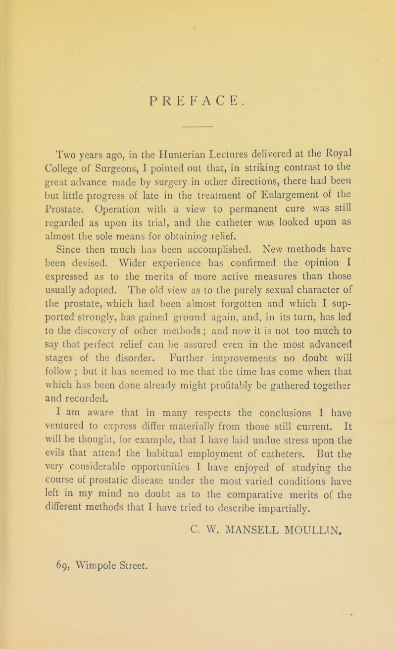 PREFACE Two years ago, in the Hunlerian Lectures delivered at the Royal College of Surgeons, I pointed out that, in striking contrast to the great advance made by surgery in other directions, there had been but little progress of late in the treatment of Enlargement of the Prostate. Operation with a view to permanent cure was still regarded as upon its trial, and the catheter was looked upon as almost the sole means for obtaining relief. Since then much has been accomplished. New methods have been devised. Wider experience has confirmed the opinion I expressed as to the merits of more active measures than those usually adopted. The old view as to the purely sexual character of the prostate, which had been almost forgotten and which I sup- ported strongly, has gained ground again, and, in its turn, has led to the discovery of other methods ; and now it is not too much to say that perfect relief can be assured even in the most advanced stages of the disorder. Further improvemeiits no doubt will follow ; but it has seemed to me that the time has come when that which has been done already might profital)ly be gathered together and recorded. I am aware that in many respects the conclusions I have ventured to express differ materially from those still current. It will be thought, for example, that I have laid undue stress upon the evils that attend the habitual employment of catheters. But the very considerable opportunities I have enjoyed of studying the course of prostatic disease under the most varied conditions have left in my mind no doubt as to the comparative merits of the different methods that I have tried to describe impartially. C. W. MANSELL MOULLTN. 69, Wimpole Street.