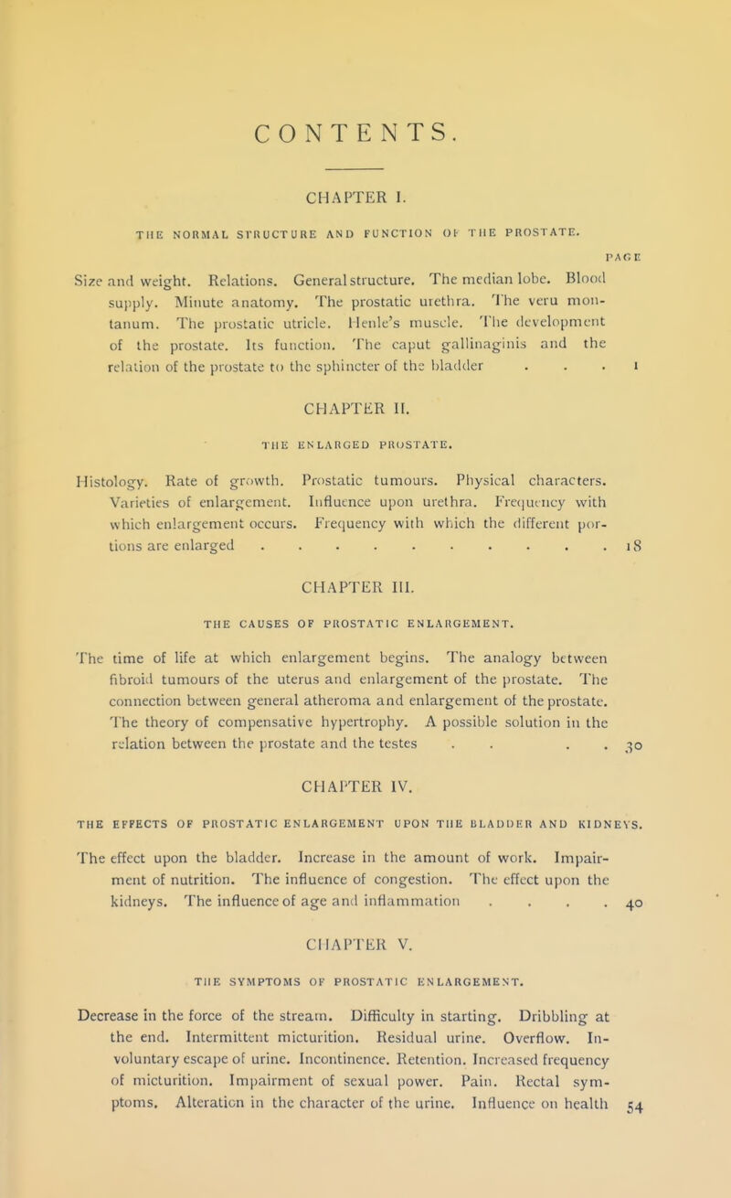 CONTENTS CHAPTER 1. THE NORMAL STRUCTURE AND FUNCTION 01 THE PROSTATE. V,\C,U Size and weight. Relations. General structure. The median lobe. Blood supply. Minute anatomy. The prostatic urethra. The veru mon- tanum. The prostatic utricle, llenle's muscle. The development of the prostate. Its function. The caput g-allinaginis and the relation of the prostate to the sphincter of the bladder . . . i CHAPTER n. IHE ENLARGED PR(JSTATE. Histology. Rate of growth. Prostatic tumours. Physical characters. Varieties of enlargement. luflutnce upon urethra. Freijutncy with which enlargement occurs. Freeiuency with which the different por- tions are enlarged 18 CHAPTER III. THE CAUSES OF PROSTATIC ENLARGEMENT. The time of life at which enlargement begins. The analogy between fibroid tumours of the uterus and enlargement of the prostate. The connection between general atheroma and enlargement of the prostate. The theory of compensative hypertrophy. A possible solution in the relation between the prostate and the testes . . . . CHAPTER IV. THE EFFECTS OF PROSTATIC ENLARGEMENT UPON THE ULAUDER AND KIDNEYS. The effect upon the bladder. Increase in the amount of work. Impair- ment of nutrition. The influence of congestion. The effect ujion the kidneys. The influence of age and inflammation . . . .40 CHAPTER V. THE SYMPTOMS OF PROSTATIC ENLARGEMENT. Decrease in the force of the stream. Difficulty in starting. Dribbling at the end. Intermittent micturition. Residual urine. Overflow. In- voluntary escajjc of urine. Incontinence. Retention. Increased frequency of micturition. Impairment of sexual power. Pain. Rectal sym- ptoms. Alteration in the character of the urine. Influence on health 54