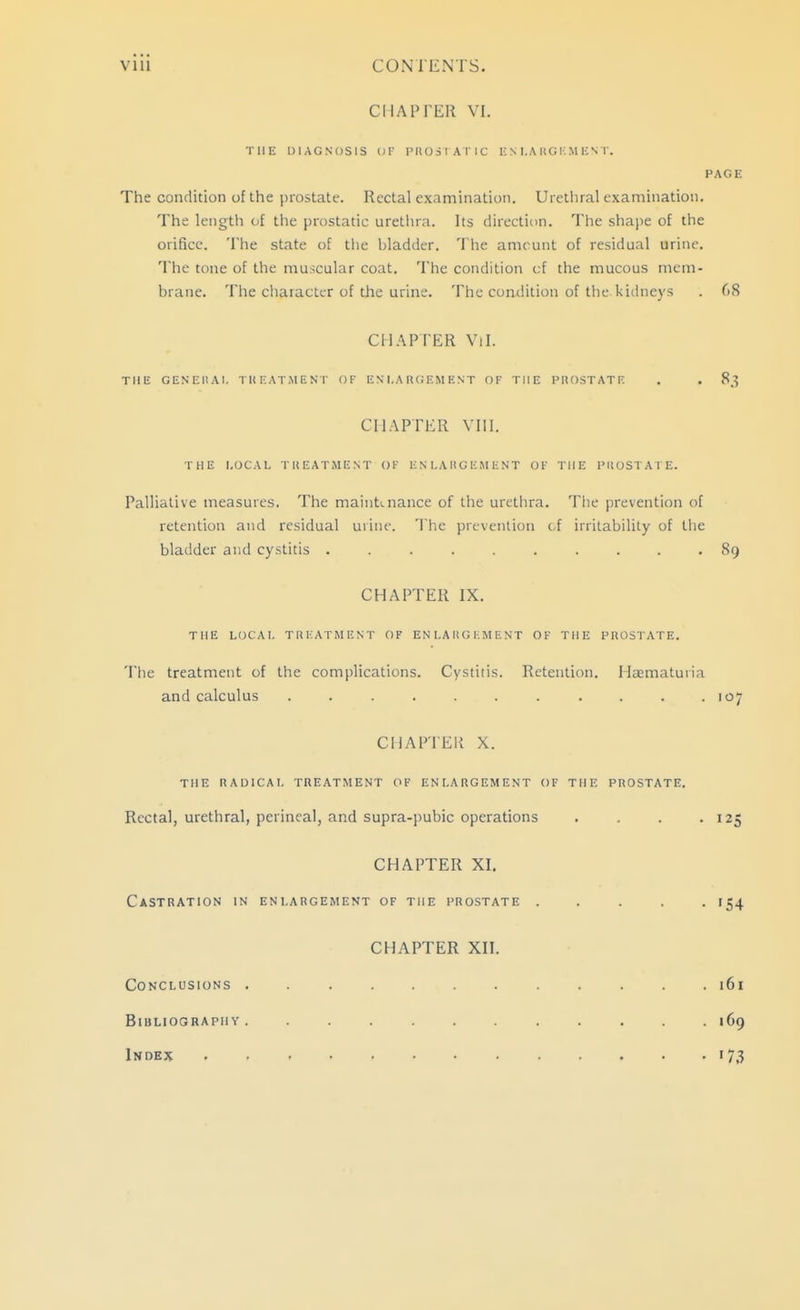 CHAPTER VI. THE DIAGNOSIS (;r PltOSIATlC li N I.MIG i; M UN I'. PAGE The condition of the prostate. Rectal examination. Urethral examination. The length of the prostatic urethra. Its direction. The shape of the orifice. The state of tlie bladder. The anu unt of residual urine. The tone of the muscular coat. The condition c;f the mucous nicm- biane. The chaiactL-r of the urine. The condition of the kidneys . 68 Cll.'^PrER Vil. THE GENEIlAl, TREATMENT OF ES'I.A R(;EM EST OF THE PROSTATE . , 83 CHAPTER VIII. THE LOCAL TREATMENT OF ENLARGEMENT OF THE PROSTAFE. Palliative measures. The maintenance of the urethra. The prevention of retention and residual urine. The prevention of irritability of the bladder and cystitis .......... 89 CHAPTER IX. THE LOCAL TREATMENT OF ENLARGEMENT OF THE PROSTATE. The treatment of the complications. Cystitis. Retention. Haematuria and calculus . . . . . . . . . .107 CHAPTER X. THE RAOICAT, TREATMENT OF ENLARGEMENT OF THE PROSTATE. Rectal, urethral, perineal, and supra-pubic operations . . . .125 CHAPTER XI. Castration in enlargement of the prostate ..... 154 CHAPTER XII. Conclusions ............ i6i Bibliography. ........... 169 Index 173