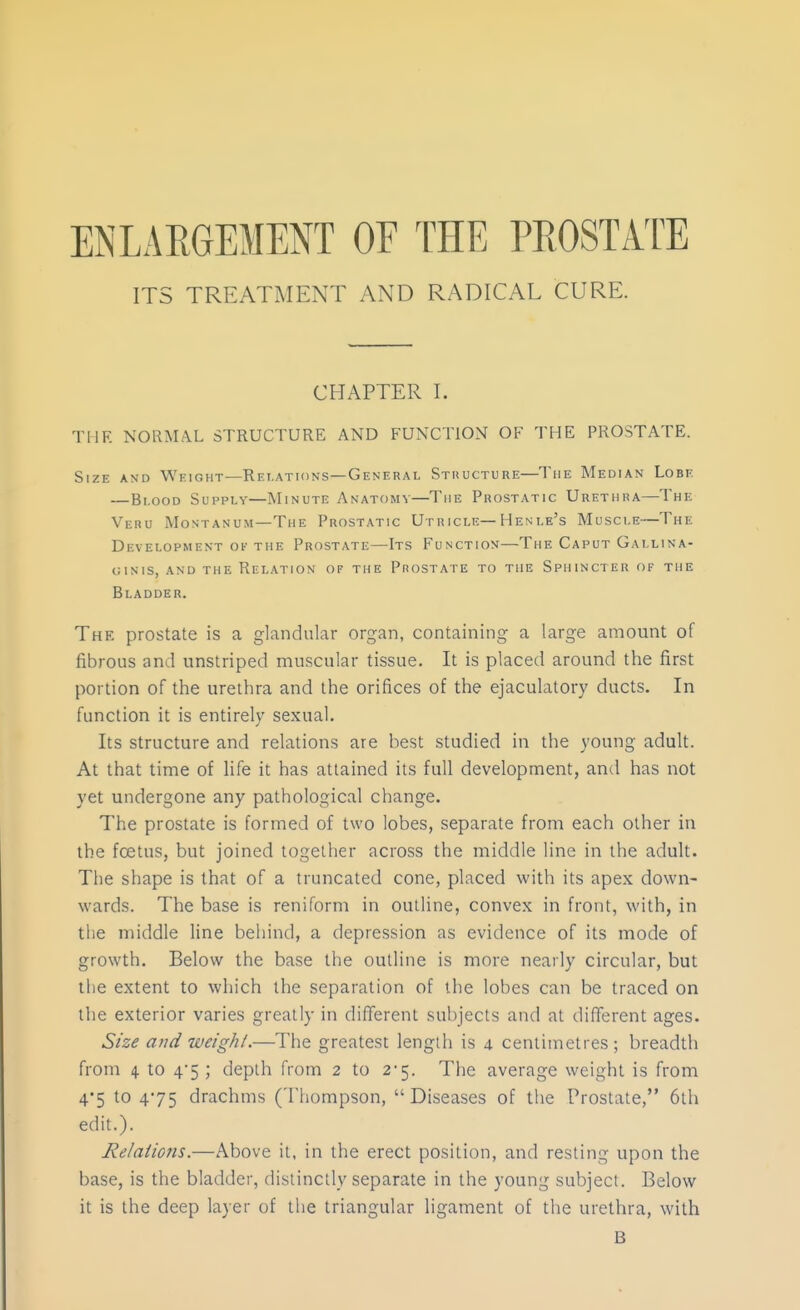 ENLARGEMENT OF THE PROSTAT^E ITS TREATMENT AND RADICAL CURE. CHAPTER I. THE NORM.\L STRUCTURE AND FUNCTION OF THE PROSTATE. Size and Weight—Relations—General Sthucture—The Median Lobe —Blood Supply—Minute Anatomy—The Prostatic Urethra—The Veru Montanum—The Prostatic Utricle—Henle's Muscle—The Development ov the Prostate—Its Function—The Caput Gallina- GINIS, AND the RELATION OF THE PrOSTATE TO THE SpIIINCTER OF THE Bladder. The prostate is a glandular organ, containing a large amount of fibrous and unstriped muscular tissue. It is placed around the first portion of the urethra and the orifices of the ejaculatory ducts. In function it is entirely sexual. Its structure and relations are best studied in the young adult. At that time of life it has attained its full development, and has not yet undergone any pathological change. The prostate is formed of two lobes, separate from each other in the foetus, but joined together across the middle line in the adult. The shape is that of a truncated cone, placed with its apex down- wards. The base is reniform in outline, convex in front, with, in the middle line behind, a depression as evidence of its mode of growth. Below the base the outline is more nearly circular, but the extent to which the separation of the lobes can be traced on the exterior varies greatly in different subjects and at different ages. Size and weighl.—The greatest length is 4 centimetres; breadth front 4 to 4'5 ; depth from 2 to 2'5. The average weight is from 4'5 to 475 drachms (Thompson, Diseases of the Prostate, 6th edit.). Relations.—Above it, in the erect position, and resting upon the base, is the bladder, distinctly separate in the young subject. Below it is the deep layer of the triangular ligament of the urethra, with B