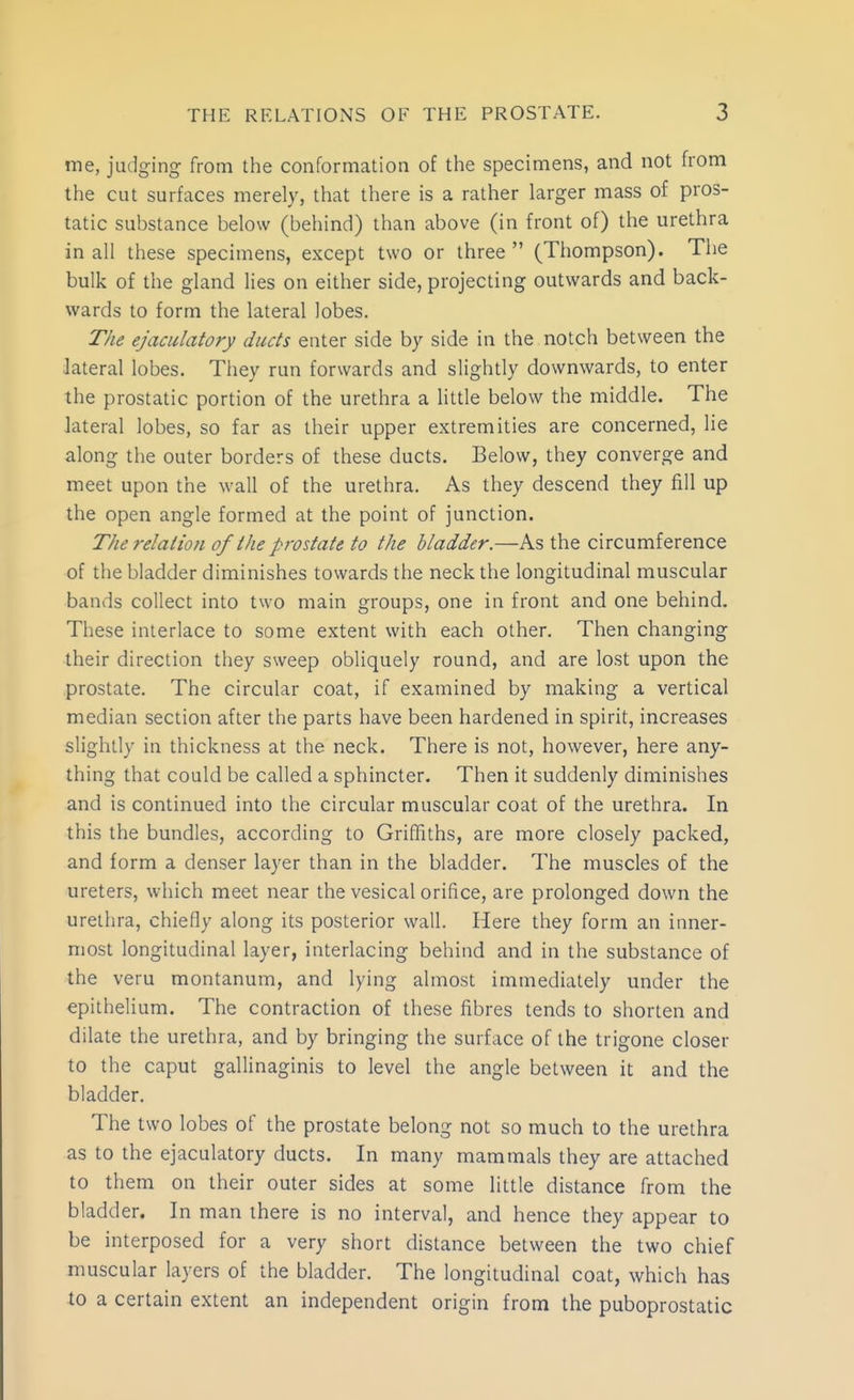 me, judging from the conformation of the specimens, and not from the cut surfaces merely, that there is a rather larger mass of pros- tatic substance below (behind) than above (in front of) the urethra in all these specimens, except two or three  (Thompson). The bulk of the gland lies on either side, projecting outwards and back- wards to form the lateral lobes. The ejaculatory ducts enter side by side in the notch between the lateral lobes. Tiiey run forwards and slightly downwards, to enter the prostatic portion of the urethra a little below the middle. The lateral lobes, so far as their upper extremities are concerned, lie along the outer borders of these ducts. Below, they converge and meet upon the wall of the urethra. As they descend they fill up the open angle formed at the point of junction. The relation of the prostate to the bladder.—As the circumference of the bladder diminishes towards the neck the longitudinal muscular bands collect into two main groups, one in front and one behind. These interlace to some extent with each other. Then changing their direction they sweep obliquely round, and are lost upon the prostate. The circular coat, if examined by making a vertical median section after the parts have been hardened in spirit, increases slightly in thickness at the neck. There is not, however, here any- thing that could be called a sphincter. Then it suddenly diminishes and is continued into the circular muscular coat of the urethra. In this the bundles, according to Griffiths, are more closely packed, and form a denser layer than in the bladder. The muscles of the ureters, which meet near the vesical orifice, are prolonged down the urethra, chiefly along its posterior wall. Here they form an inner- most longitudinal layer, interlacing behind and in the substance of the veru montanum, and lying almost immediately under the epithelium. The contraction of these fibres tends to shorten and dilate the urethra, and by bringing the surface of the trigone closer to the caput gallinaginis to level the angle between it and the bladder. The two lobes of the prostate belong not so much to the urethra as to the ejaculatory ducts. In many mammals they are attached to them on their outer sides at some little distance from the bladder. In man there is no interval, and hence they appear to be interposed for a very short distance between the two chief muscular layers of the bladder. The longitudinal coat, which has to a certain extent an independent origin from the puboprostatic