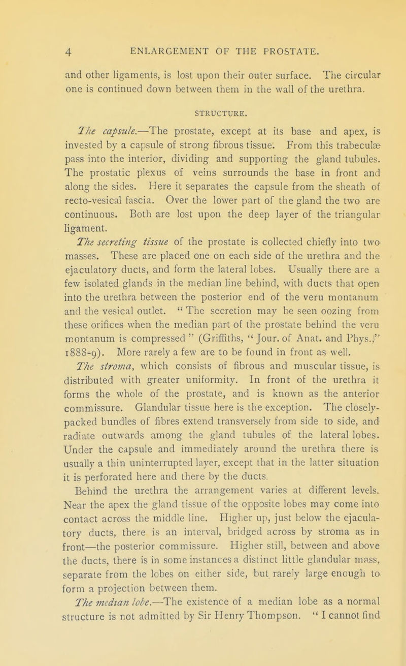 and other ligaments, is lost upon their outer surface. The circular one is continued down between them in the wall of the urethra. STRUCTURE. The capsule.—The prostate, except at its base and apex, is invested by a capsule of strong fibrous tissue. From this trabecular pass into the interior, dividing and supporting the gland tubules. The prostatic plexus of veins surrounds the base in front and along the sides. 1-Iere it separates the capsule from the sheath of recto-vesical fascia. Over the lower part of the gland the two are continuous. Both are lost upon the deep layer of the triangular ligament. The secreting tissue of the prostate is collected chiefly into twa masses. These are placed one on each side of the urethra and the ejaculatory ducts, and form the lateral lobes. Usually there are a few isolated glands in the median line behind, with ducts that open into the urethra between the posterior end of the veru montanum and the vesical outlet.  The secretion may be seen oozing from these orifices when the median part of the prostate behind the veiu montanum is compressed  (Griffiths,  Jour, of Anat. and Phys.,' 1888-9). More rarely a few are to be found in front as well. The stroma, which consists of fibrous and muscular tissue, is distributed with greater uniformity. In front of the urethra it forms the whole of the prostate, and is known as the anterior commissure. Glandular tissue here is the exception. The closely- packed bundles of fibres extend transversely from side to side, and radiate outwards among the gland tubules of the lateral lobes. Under the capsule and immediately around the urethra there is usually a thin uninterrupted layer, except that in the latter situation it is perforated here and there by the ducts. Behind the urethra the arrangement varies at diflferent levels. Near the apex the gland tissue of the opposite lobes may come into contact across the middle line. Higher up, just below the ejacula- tory ducts, there is an interval, bridged across by stroma as in front—the posterior commissure. Higher still, between and above the ducts, there is in some instances a distinct little glandular mass, separate from the lobes on either side, but rarely large enough to form a projection between them. The median lobe.—The existence of a median lobe as a normal structure is not admitted by Sir Henry Thompson.  I cannot find