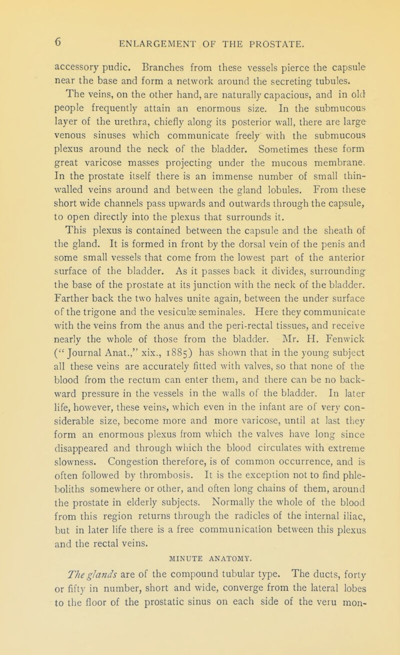 accessory pudic. Branches from these vessels pierce the capsule near the base and form a network around the secreting tubules. The veins, on the other hand, are naturally capacious, and in old people frequently attain an enormous size. In the submucous layer of the urethra, chiefly along its posterior wall, there are large venous sinuses which communicate freely with the submucous plexus around the neck of the bladder. Sometimes these form great varicose masses projecting under the mucous membrane. In the prostate iiself there is an immense number of small thin- walled veins around and between the gland lobules. From these short wide channels pass upwards and outwards through the capsule, to open directly into the plexus that surrounds it. This plexus is contained between the capsule and the sheath of the gland. It is formed in front by the dorsal vein of the penis and some small vessels that come from the lowest part of the anterior surface of the bladder. As it passes back it divides, surrounding the base of the prostate at its junction with the neck of the bladder. Farther back the two halves unite again, between the under surface of the trigone and the vesiculse seminales. Here they communicate with the veins from the anus and the peri-rectal tissues, and receive nearly the whole of those from the bladder. Mr. H. Fenwick ( Journal Anat., xix., 1885) has shown that in the young subject all these veins are accurately fitted with valves, so that none of the blood from the rectum can enter them, and there can be no back- ward pressure in the vessels in the walls of the bladder. In later life, however, these veins, which even in the infant are of very con- siderable size, become more and more varicose, until at last they form an enormous plexus from which the valves have long since disappeared and through which the blood circulates with extreme slowness. Congestion therefore, is of common occurrence, and is often followed by thrombosis. It is the exception not to find phle- boliths somewhere or other, and often long chains of them, around the prostate in elderly subjects. Normally the whole of the blood from this region returns through the radicles of the internal iliac, but in later life there is a free communication between this plexus and the rectal veins. MINUTE ANATOMY. The glands are of the compound tubular type. The ducts, forLy or fifty in number, short and wide, converge from the lateral lobes to the floor of the prostatic sinus on each side of the veru mon-