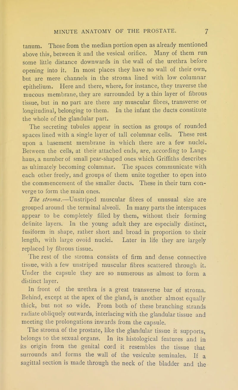 tanum. Those from the median portion open as already mentioned above this, between it and the vesical orifice. Many of them run some little distance downwards in the wall of the urethra before opening into it. In most places they have no wall of their own, but are mere channels in the stroma lined with low columnar epithelium. Here and there, where, for instance, they traverse the mucous membrane, they are surrounded by a thin layer of fibrous tissue, but in no part are there any muscular fibres, transverse or longitudinal, belonging to them. In the infant the ducts constitute the whole of the glandular part. The secreting tubules appear in section as groups of rounded spaces lined with a single layer of tall columnar cells. These rest upon a basement membrane in which there are a few nuclei. Between the cells, at their attached ends, are, according to Lang- haus, a number of small pear-shaped ones which Griffiths describes as ultimately becoming columnar. The spaces communicate with each other freely, and groups of them unite together to open into the commencement of the smaller ducts. These in their turn con- verge to form the main ones. The stroma.—Unstriped muscular fibres of unusual size are grouped around the terminal alveoli. In many parts the interspaces appear to be completely filled by them, without their forming definite layers. In the young adult they are especially distinct, fusifor.m in shape, rather short and broad in proportion to their length, with large ovoid nuclei. Later in life they are largely replaced by fibrous tissue. The rest of the stroma consists of firm and dense connective tissue, with a few unstriped muscular fibres scattered through it. Under the capsule they are so numerous as almost to form a distinct layer. In front of the urethra is a great transverse bar of stroma. Behind, except at the apex of the gland, is another almost equally thick, but not so wide. From both of these branching strands radiate obliquely outwards, interlacing with the glandular tissue and meeting the prolongations inwards from the capsule. The stroma of the prostate, like the glandular tissue it supports, belongs to the sexual organs. In its histological features and in its origin from the genital cord it resembles the tissue that surrounds and forms the wall of the vesiculse seminales. If a sagittal section is made through the neck of the bladder and the