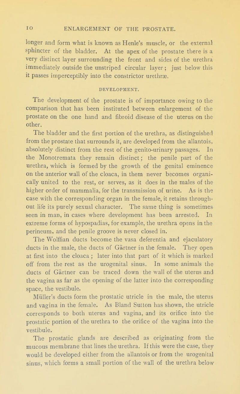 longer and form what is known as Henle's muscle, or the external sphincter of the bladder. At the apex of tlie prostate there is a very distinct layer surrounding the front and sides of the urethra immediately outside the unstriped circular layer; just below this it passes imperceptibly into the constrictor urethrse. DEVELOPMENT. The development of the prostate is of importance owing to the comparison that has been instituted between enlargement of the prostate on the one hand and fibroid disease of the uterus on the other. The bladder and the first portion of the urethra, as distinguished from the prostate that surrounds it, are developed from the allantois, absolutely distinct from the rest of the genito-urinary passages. In the Monotremata they remain distinct; the penile part of the urethra, which is formed by the growth of the genital eminence on the anterior wall of the cloaca, in them never becomes organi- cally united to the rest, or serves, as it does in the males of the higher order of mammalia, for the transmission of urine. As is the case with the corresponding organ in the female, it retains through- out life its purely sexual character. The same thing is sometimes seen in man, in cases where development has been arrested. In extreme forms of hypospadias, for example, the urethra opens in the perineum, and the penile groove is never closed in. The Wolffian ducts become the vasa deferentia and ejaculatory ducts in the male, the ducts of Gartner in the female. They open at first into the cloaca ; later into that part of it which is marked off from the rest as the urogenital sinus. In some animals the ducts of Gartner can be traced down the wall of the uterus and the vagina as far as the opening of the latter into the corresponding space, the vestibule. Miiller's ducts form the prostatic utricle in the male, the uterus and vagina in the female. As Bland Sutton has shown, the utricle corresponds to both uterus and vagina, and its orifice into the prostatic portion of the urethra to the orifice of the vagina into the vestibule. The prostatic glands are described as originating froin the mucous membrane that lines the urethra. If this were the case, they would be developed either from the allantois or from the urogenital sinus, which forms a small portion of the wall of the urethra below