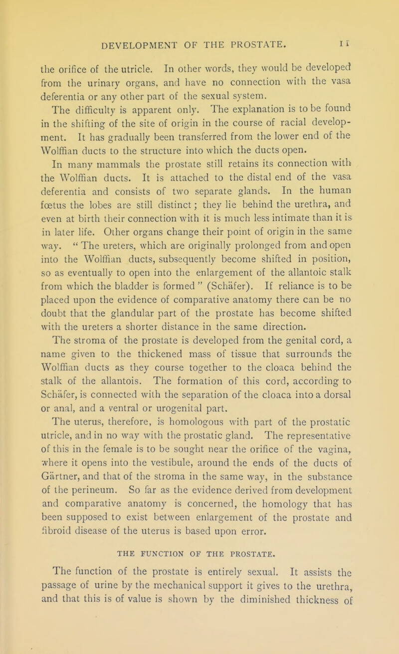 the orifice of the utricle. In other words, they would be developed from the urinary organs, and have no connection with the vasa deferentia or any other part of the sexual system. The difficulty is apparent only. The explanation is to be found in the shifting of the site of origin in the course of racial develop- ment. It has gradually been transferred from the lower end of the Wolffian ducts to the structure into which the ducts open. In many mammals the prostate still retains its connection with the Wolffian ducts. It is attached to tfie distal end of the vasa deferentia and consists of two separate glands. In the human foetus the lobes are still distinct; they lie behind the urethra, and even at birth their connection with it is much less intimate than it is in later life. Other organs change their point of origin in the same way.  The ureters, which are originally prolonged from and open into the Wolffian ducts, subsequently become shifted in position, so as eventually to open into the enlargement of the allantoic stalk from which the bladder is formed  (Schafer). If reliance is to be placed upon the evidence of comparative anatomy there can be no doubt that the glandular part of the prostate has become shifted with the ureters a shorter distance in the same direction. The stroma of the prostate is developed from the genital cord, a name given to the thickened mass of tissue that surrounds the Wolffian ducts as they course together to the cloaca behind the stalk of the allantois. The formation of this cord, according to Schiifer, is connected with the separation of the cloaca into a dorsal or anal, and a ventral or urogenital part. The uterus, therefore, is homologous with part of the prostatic utricle, and in no way with the prostatic gland. The representative of this in the female is to be sought near the orifice of the vagina, where it opens into the vestibule, around the ends of the ducts of Gartner, and that of the stroma in the same way, in the substance of the perineum. So far as the evidence derived from development and comparative anatomy is concerned, the homology that has been supposed to exist between enlargement of the prostate and fibroid disease of the uterus is based upon error. THE FUNCTION OF THE PROSTATE. The function of the prostate is entirely sexual. It assists the passage of urine by the mechanical support it gives to the urethra, and that this is of value is shown by the diminished thickness of
