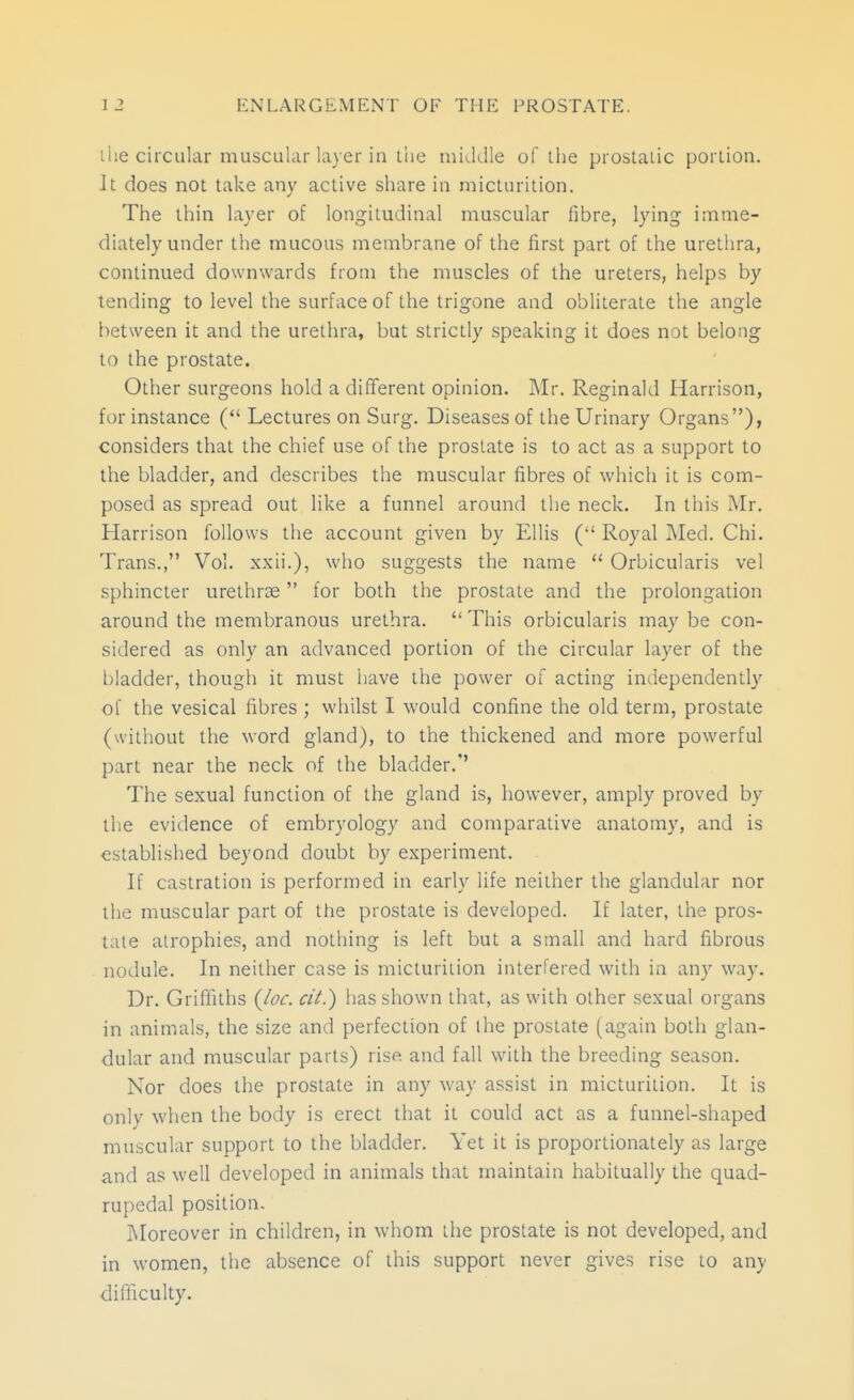 liie circular muscular la\er in the middle of the prostaiic porLion. It does not take any active share in micturition. The thin layer of longitudinal muscular fibre, lying imme- diately under the mucous membrane of the first part of the urethra, continued downwards from the muscles of the ureters, helps by tending to level the surface of the trigone and obliterate the angle between it and the urethra, but strictly speaking it does not belong to the prostate. Other surgeons hold a different opinion. Mr. Reginald Harrison, for instance ( Lectures on Surg. Diseases of the Urinary Organs), considers that the chief use of the prostate is to act as a support to the bladder, and describes the muscular fibres of which it is com- posed as spread out like a funnel around the neck. In this Mr. Harrison follows the account given by Ellis ( Royal Med. Chi. Trans., Vol. xxii.), who suggests the name  Orbicularis vel sphincter urethrse for both the prostate and the prolongation around the membranous urethra.  This orbicularis may be con- sidered as only an advanced portion of the circular layer of the bladder, thougii it must ijave the power of acting independently of the vesical fibres ; whilst I would confine the old term, prostate (without the word gland), to the thickened and more powerful part near the neck of the bladder.'' The sexual function of the gland is, however, amply proved by the evitlence of embryology and comparative anatomy, and is established beyond doubt by experiment. If castration is performed in early life neither the glandular nor the muscular part of the prostate is developed. If later, the pros- tate atrophies, and nothing is left but a small and hard fibrous nodule. In neither case is micturition interfered with in any way. Dr. Griffiths {loc. cii.) has shown that, as with other sexual organs in animals, the size and perfection of the prostate (again both glan- dular and muscular parts) rise and fall with the breeding season. Nor does the prostate in any way assist in micturition. It is only when the body is erect that it could act as a funnel-shaped muscular support to the bladder. Yet it is proportionately as large and as well developed in animals that maintain habitually the quad- rupedal position. ]\Ioreover in children, in whom the prostate is not developed, and in women, the absence of this support never gives rise to any difficulty.