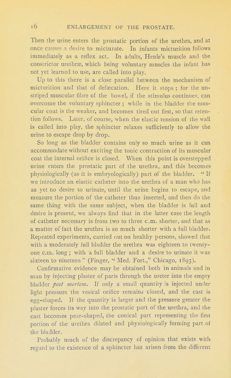 Then the urine enters the prostatic portion of the urethra, and at once causes a desire to micturate. In infants micturition follows immediately as a reflex act. In adults, Henle's muscle antl the constrictor urethrse, which being voluntary muscles the infant has not yet learned to use, are called into play. Up to this there is a close parallel between the mechanism of micturition and that of defaecation. Here it slops ; for the un- striped muscular fibre of the bowel, if the stimulus continues, can overcome the voluntary sphincter ; while in the bladder tiie mus- cular coat is the weaker, and becomes lired out first, so that reten- tion follows. Later, of course, when the elastic tension of the wall is called into play, the sphincter relaxes sufficiently to allow the urine to escape drop by drop. So long as the bladder contains only so much urine as it can accommodate without exciting the tonic contraction of its muscular coat the internal orifice is closed. When this point is overstepped urine enters the prostatic part of the urethra, and this becomes physiologically (as it is embryologically) part of the bladder.  If we introduce an elastic catheter into the urethra of a man who has as yet no desire to urinate, until the urine begins to escape, and measure the portion of the catheter thus inserted, and then do the same thing with the same subject, when the bladder is full and desire is present, we always find that in the latter case the length of catheter necessary is from two to three cm. shorter, and that as a matter of fact the urethra is so much shorter with a full bladder. Repeated experiments, carried out on healthy persons, showed that with a moderately full bladder the urethra was eighteen to twenty- one cm. long ; with a full bladder and a desire to urinate it was sixteen to nineteen (Finger,  Med. Fort., Chicago, 1893). Confirmative evidence may be obtained both in animals and in man by injecting plaster of paris through the ureter into the empty bladder post morteju. If only a small quantity is injected under light pressure the vesical orifice remains closed, and the cast is egg-shaped. If the quantity is larger and the pressure greater the plaster forces its way into the prostatic part of the urethra, and the cast becomes pear-shaped, the conical part representing the first portion of the urethra dilated and physiologically forming part of the bladder. Probably much of the discrepancy of opinion that exists with regard to the existence of a sphincter has arisen from the different