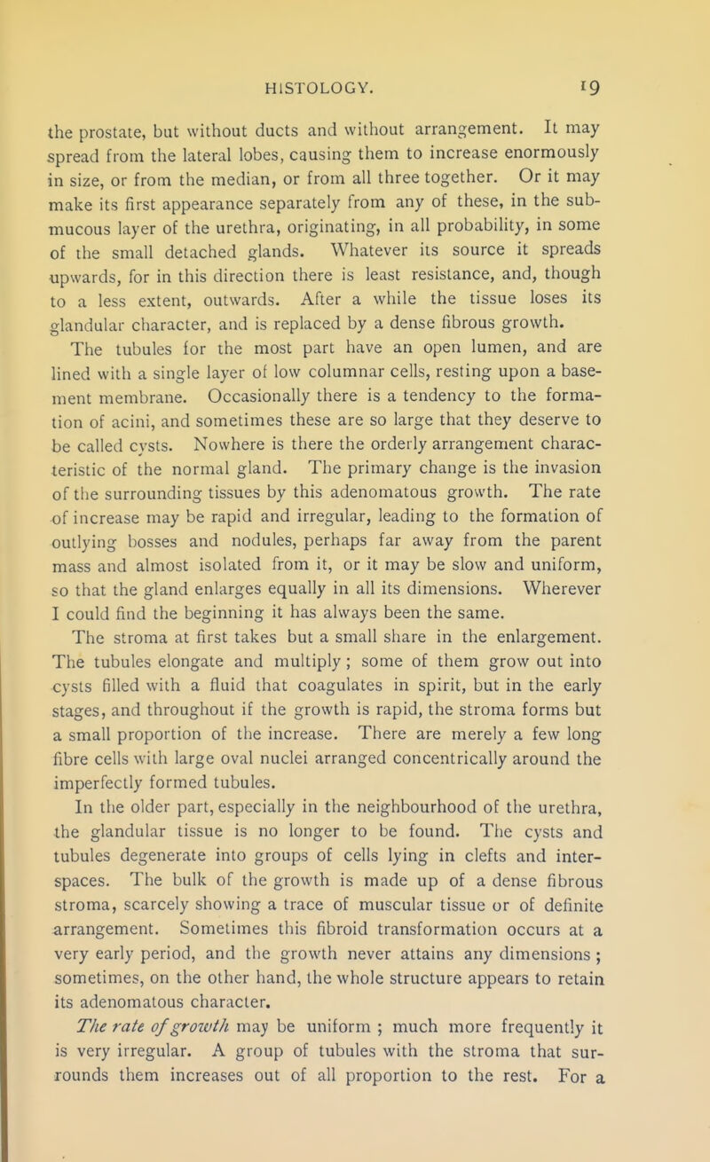 the prostate, but without ducts and without arrangement. It may spread from the lateral lobes, causing them to increase enormously in size, or from the median, or from all three together. Or it may make its first appearance separately from any of these, in the sub- mucous layer of the urethra, originating, in all probability, in some of the small detached glands. Whatever iis source it spreads upwards, for in this direction there is least resistance, and, though to a less extent, outwards. After a while the tissue loses its glandular character, and is replaced by a dense fibrous growth. The tubules for the most part have an open lumen, and are Hned with a single layer of low columnar cells, resting upon a base- ment membrane. Occasionally there is a tendency to the forma- tion of acini, and sometimes these are so large that they deserve to be called cysts. Nowhere is there the orderly arrangement charac- teristic of the normal gland. The primary change is the invasion of the surrounding tissues by this adenomatous growth. The rate of increase may be rapid and irregular, leading to the formation of outlying bosses and nodules, perhaps far away from the parent mass and almost isolated from it, or it may be slow and uniform, so that the gland enlarges equally in all its dimensions. Wherever I could find the beginning it has always been the same. The stroma at first takes but a small share in the enlargement. The tubules elongate and multiply ; some of them grow out into cysts filled with a fluid that coagulates in spirit, but in the early stages, and throughout if the growth is rapid, the stroma forms but a small proportion of the increase. There are merely a few long fibre cells with large oval nuclei arranged concentrically around the imperfectly formed tubules. In the older part, especially in the neighbourhood of the urethra, the glandular tissue is no longer to be found. The cysts and tubules degenerate into groups of cells lying in clefts and inter- spaces. The bulk of the growth is made up of a dense fibrous stroma, scarcely showing a trace of muscular tissue or of definite arrangement. Sometimes this fibroid transformation occurs at a very early period, and the growth never attains any dimensions ; sometimes, on the other hand, the whole structure appears to retain its adenomatous character. TJie rate of growth may be uniform ; much more frequently it is very irregular. A group of tubules with the stroma that sur- rounds them increases out of all proportion to the rest. For a