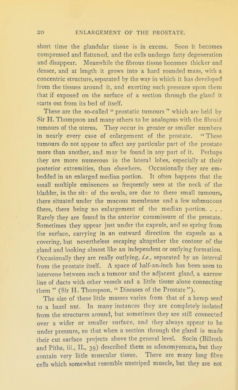 short time the glandular tissue is in excess. Soon it becomes compressed and flattened, and the cells undergo fatty degeneration and disappear. Meanwhile the fibrous tissue becomes thicker and denser, and at length it grows into a hard rounded mass, with a concentric structure, separated by the way in which it has developed from the tissues around it, and exerting such pressure upon them that if exposed on the surface of a section through the gland it starts out from its bed of itself. These are the so-called  prostatic tumours  which are held by Sir H. Thompson and many others to be analogous with the fibroid tumours of the uterus. They occur in greater or smaller numbers in nearly every case of enlargement of the prostate.  These tumours do not appear to affect any particular part of the prostate more than another, and may be found in any part of it. Perhaps they are more numerous in the lateral lobes, especially at their posterior extremities, than elsewhere. Occasionally they are em- bedded in an enlarged median portion. It often happens that the small multiple eminences so frequently seen at the neck of the bladder, in the sit<^ of the uvula, are due to these small tumours, there situated under the mucous membrane and a few submucous fibres, there being no enlargement of the median portion. . . . Rarely they are found in the anterior commissure of the prostate. Sometimes they appear just under the capsule, and so spring from the surface, carrying in an outward direction the capsule as a covering, but nevertheless escaping altogether the contour of the gland and looking almost like an independent or outlying formation. Occasionally they are really outlying, i.e., separated by an interval from the prostate itself. A space of half-an-inch has been seen to intervene between such a tumour and the adjacent gland, a narrow line of ducts with other vessels and a little tissue alone connecting them  (Sir H. Thompson,  Diseases of the Prostate). The size of these little masses varies from that of a hemp seed to a hazel nut. In many instances they are completely isolated from the structures around, but sometimes they are still connected over a wider or smaller surface, and they always appear to be under pressure, so that when a section through the gland is made their cut surface projects above the general level. Socin (Billroth and Pitha, iii., II., 39) described them as adenomyomala, but they contain very little muscular tissue. There are many long fibre cells which somewhat resemble unstriped muscle, but they are not