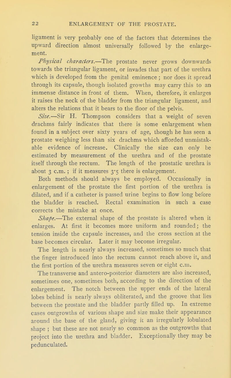 ligament is very probably one of the factors that determines the upward direction almost universally followed by the enlarge- ment. Physical characiers.—The prostate never grows downwards towards the triangular ligament, or invades that part of the urethra which is developed from the genital eminence ; nor does it spread through its capsule, though isolated growths may carry this to an immense distance in front of them. When, therefore, it enlarges it raises the neck of the bladder from the triangular ligament, and alters the relations that it bears to the floor of the pelvis. Size.—Sir H. Thompson considers that a weight of seven drachms fairly indicates that there is some enlargement when found in a subject over sixty years of age, though he has seen a prostate weighing less than six drachms which afforded unmistak- able evidence of increase. Clinically the size can only be estimated by measurement of the urethra and of the prostate itself through the rectum. The length of the prostatic urethra is about 3 cm. ; if it measures 3*5 there is enlargement. Both methods should always be employed. Occasionally in enlargement of the prostate the first portion of the urethra is dilated, and if a catheter is passed urine begins to flow long before the bladder is reached. Rectal examination in such a case corrects the mistake at once. Shape.—The external shape of the prostate is altered when it enlarges. At first it becomes more uniform and rounded; the tension inside the capsule increases, and the cross section at the base becomes circular. Later it may become irregular. The length is nearly always increased, sometimes so much that the finger introduced into the rectum cannot reach above it, and the first portion of the urethra measures seven or eight cm. The transverse and antero-posterior diameters are also increased, sometimes one, sometimes both, according to the direction of the enlargement. The notch between the upper ends of the lateral lobes behind is nearly always obliterated, and the groove that lies between the prostate and the bladder partly filled up. In extreme cases outgrowths of various shape and size make their appearance around the base of the gland, giving it an irregularly lobulated shape ; but these are not nearly so common as the outgrowths that project into the urethra and bladder. Exceptionally they may be pedunculated.
