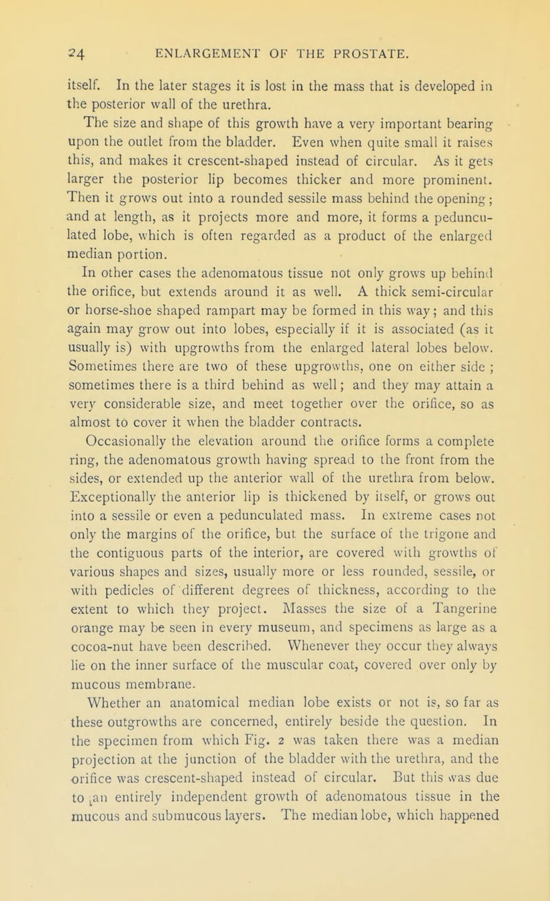 itself. In the later stages it is lost in the mass that is developed in the posterior wall of the urethra. The size and shape of this growth have a very important bearing upon the outlet from the bladder. Even when quite small it raises this, and makes it crescent-shaped instead of circular. As it gets larger the posterior lip becomes thicker and more prominent. Then it grows out into a rounded sessile mass behind the opening; and at length, as it projects more and more, it forms a peduncu- lated lobe, which is often regarded as a product of the enlarged median portion. In other cases the adenomatous tissue not only grows up behind the orifice, but extends around it as well. A thick semi-circular or horse-shoe shaped rampart may be formed in this way; and this again may grow out into lobes, especially if it is associated (as it usually is) with upgrowths from the enlarged lateral lobes below. Sometimes there are two of these upgrowths, one on either side ; sometimes there is a third behind as well; and they may attain a very considerable size, and meet together over the orifice, so as almost to cover it when the bladder contracts. Occasionally the elevation around the orifice forms a complete ring, the adenomatous growth having spread to the front from the sides, or extended up the anterior wall of the urethra from below. Exceptionally the anterior lip is thickened by itself, or grows out into a sessile or even a pedunculated mass. In extreme cases not only the margins of the orifice, but the surface of the trigone and the contiguous parts of the interior, are covered with growths of various shapes and sizes, usually more or less rounded, sessile, or with pedicles of different degrees of thickness, according to the extent to which they project. Masses the size of a Tangerine orange may be seen in every museum, and specimens as large as a cocoa-nut have been described. Whenever they occur they always lie on the inner surface of the muscular coat, covered over only by mucous membrane. Whether an anatomical median lobe exists or not is, so far as these outgrowths are concerned, entirely beside the question. In the specimen from which Fig. 2 was taken there was a median projection at the junction of the bladder with the urethra, and the orifice was crescent-shaped instead of circular. But this was due to ^an entirely independent growth of adenomatous tissue in the mucous and submucous layers. The median lobe, which happened