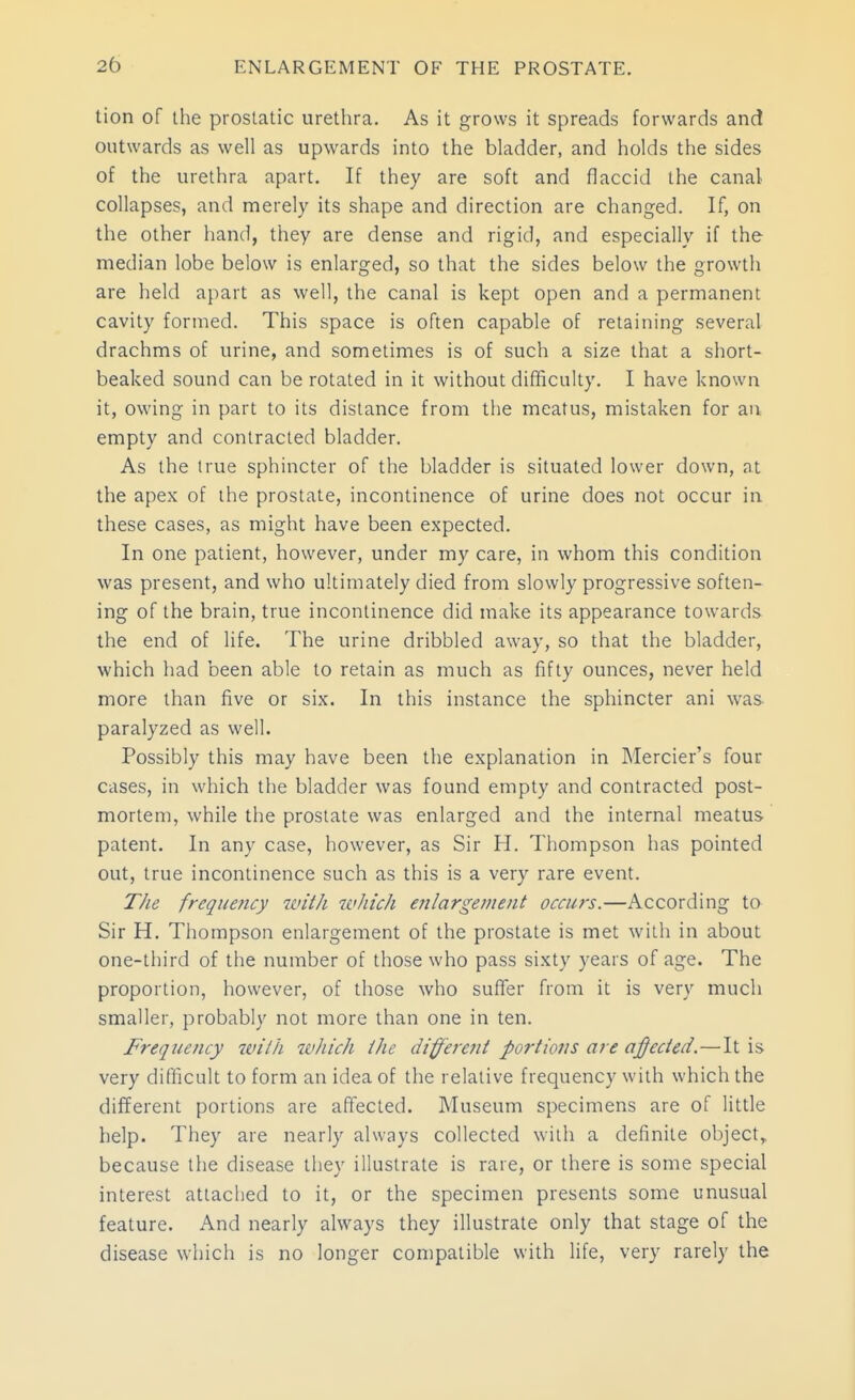 lion of the prostatic urethra. As it grows it spreads forwards and outwards as well as upwards into the bladder, and holds the sides of the urethra apart. If they are soft and flaccid the canal collapses, and merely its shape and direction are changed. If, on the other hand, they are dense and rigid, and especially if the median lobe below is enlarged, so that the sides below the growth are held apart as well, the canal is kept open and a permanent cavity formed. This space is often capable of retaining several drachms of urine, and sometimes is of such a size that a short- beaked sound can be rotated in it without difficulty. I have known it, owing in part to its distance from the meatus, mistaken for an empty and contracted bladder. As the true sphincter of the bladder is situated lower down, at the apex of the prostate, incontinence of urine does not occur in these cases, as might have been expected. In one patient, however, under my care, in whom this condition was present, and who ultimately died from slowly progressive soften- ing of the brain, true incontinence did make its appearance towards the end of life. The urine dribbled away, so that the bladder, which had been able to retain as much as fifty ounces, never held more than five or six. In this instance the sphincter ani was paralyzed as well. Possibly this may have been the explanation in Mercier's four cases, in which the bladder was found empty and contracted post- mortem, while the prostate was enlarged and the internal meatus patent. In any case, however, as Sir H. Thompson has pointed out, true incontinence such as this is a very rare event. The frequejicy tviih which erilargement occurs.—According to Sir H. Thompson enlargement of the prostate is met with in about one-third of the number of those who pass sixty years of age. The proportion, however, of those who suffer from it is very much smaller, probably not more than one in ten. Frequency zvith which the different portions are affected.—It is very difficult to form an idea of the relative frequency with which the different portions are affected. Museum specimens are of little help. They are nearly always collected with a definite object,, because the disease they illustrate is rare, or there is some special interest attached to it, or the specimen presents some unusual feature. And nearly always they illustrate only that stage of the disease which is no longer compatible with life, very rarely the