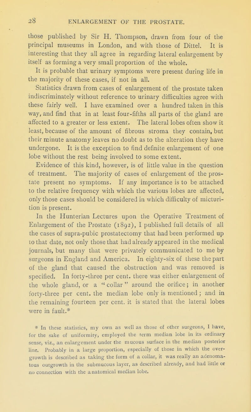 those published by Sir H. Thompson, drawn from four of the principal museums in London, and with those of Dittel. It is interesting that they all agree in regarding lateral enlargement by itself as forming a very small proportion of the whole. It is probable that urinary symptoms were present during life in the majority of these cases, if not in all. Statistics drawn from cases of enlargement of the prostate taken indiscriminately without reference to urinary difficulties agree with these fairly well. I have examined over a hundred taken in this way, and find that in at least four-fifths all parts of the gland are affected to a greater or less extent. The lateral lobes often show it least, because of the amount of fibrous stroma they contain, but their minute anatomy leaves no doubt as to the alteration they have undergone. It is the exception to find definite enlargement of one lobe without the rest being involved to some extent. Evidence of this kind, however, is of little value in the question of treatment. The majority of cases of enlargement of the pros- tate present no symptoms. If any importance is to be attached to the relative frequency with which the various lobes are affected, only those cases should be considered in which difficulty of micturi- tion is present. In the Hunterian Lectures upon the Operative Treatment of Enlargement of the Prostate (1892), I published full details of all the cases of supra-pubic prostatectomy that had been performed up to that date, not only those that had already appeared in the medical journals, but many that were privately communicated to me by surgeons in England and America. In eighty-six of these the part of the gland that caused the obstruction and was removed is specified. In forty-three per cent, there was either enlargement of the whole gland, or a  collar  around the orifice; in another forty-three per cent, the median lobe only is mentioned ; and in the remaining fourteen per cent, it is stated that the lateral lobes were in fault.* * In these statistics, my own as well as those of other surgeons, I have, for the sake of uniformity, employed the term median lobe in its ordinary sense, viz., an enlargement under the mucous surface in the median posterior line. Probably in a large proportion, especially of those in which the over- growth is described as taking the form of a collar, it was really an adenoma- tous outgrowth in the submucous layer, as described already, and had little or iM connection with the anatomical median lobe.