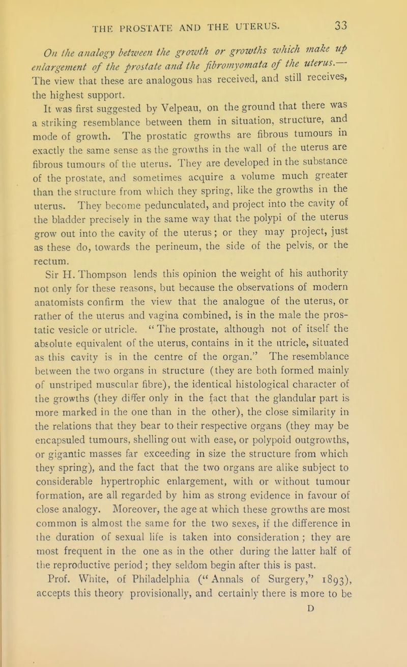 O/i the analogy between the growth or growths which make up enlargement of the prostate and the fihromyomata of the uterus.— The view that these are analogous has received, and still receives, the highest support. It was first suggested by Velpeau, on the ground that there was a striking resemblance between them in situation, structure, and mode of growth. The prostatic growths are fibrous tumours in exactly the same sense as the growths in the wall of the uterus are fibrous tumours of the uterus. They are developed in the substance of the prostate, and sometimes acquire a volume much greater than the structure from which they spring, like the growths in the uterus. They become pedunculated, and project into the cavity of the bladder precisely in the same way that the polypi of the uterus grow out into the cavity of the uterus; or they may project, just as these do, towards the perineum, the side of the pelvis, or the rectum. Sir H.Thompson lends this opinion the weight of his authority not only for these reasons, but because the observations of modern anatomists confirm the view that the analogue of the uterus, or rather of the uterus and vagina combined, is in the male the pros- tatic vesicle or utricle.  The prostate, although not of itself the absolute equivalent of the uterus, contains in it the utricle, situated as this cavity is in the centre of the organ. The resemblance between the two organs in structure (they are both formed mainly of unstriped muscular fibre), the identical histological character of the growths (they differ only in the fact that the glandular part is more marked in the one than in the other), the close similarity in the relations that they bear to their respective organs (they may be encapsuled tumours, shelling out with ease, or polypoid outgrowths, or gigantic masses far exceeding in size the structure from which they spring), and the fact that the two organs are alike subject to considerable hypertrophic enlargement, with or without tumour formation, are all regarded by him as strong evidence in favour of close analogy. Moreover, the age at which these growths are most common is almost the same for the two sexes, if the difference in the duration of sexual life is taken into consideration ; they are most frequent in the one as in the other during the latter half of the reproductive period; they seldom begin after this is past. Prof. White, of Philadelphia (Annals of Surgery, 1893), accepts this theory provisionally, and certainly there is more to be D