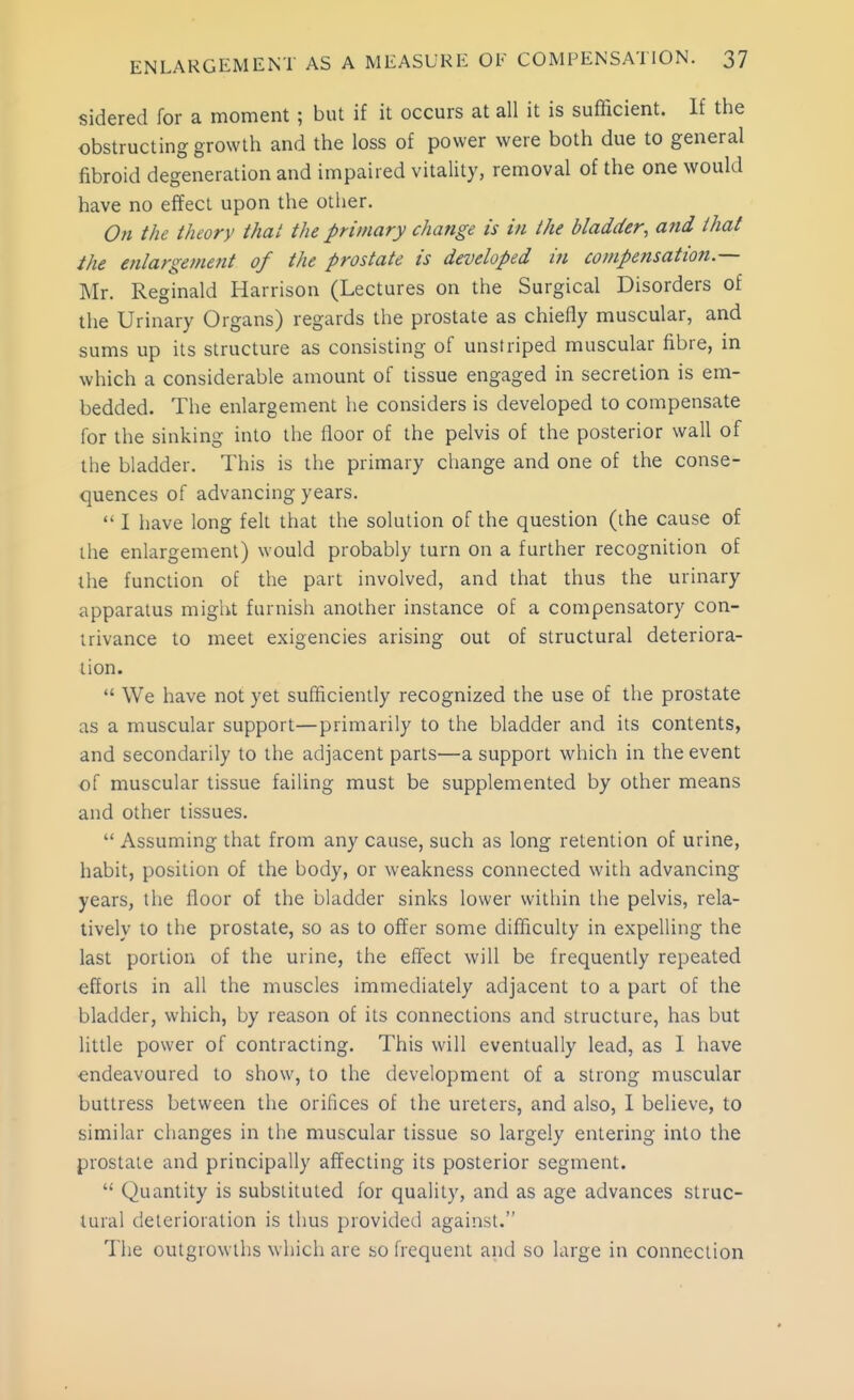 sidered for a moment; but if it occurs at all it is sufficient. If the obstructing growth and the loss of power were both due to general fibroid degeneration and impaired vitality, removal of the one would have no effect upon the otlier. On the theory thai the primary change is in the bladder, and that the enlargement of the prostate is developed in compensation.— Mr. Reginald Harrison (Lectures on the Surgical Disorders of the Urinary Organs) regards the prostate as chiefly muscular, and sums up its structure as consisting of unstriped muscular fibre, in which a considerable amount of tissue engaged in secretion is em- bedded. The enlargement he considers is developed to compensate for the sinking into the floor of the pelvis of the posterior wall of the bladder. This is the primary change and one of the conse- quences of advancing years.  I have long felt that the solution of the question (the cause of the enlargement) would probably turn on a further recognition of the function of the part involved, and that thus the urinary apparatus might furnish another instance of a compensatory con- trivance to meet exigencies arising out of structural deteriora- tion.  We have not yet sufficiently recognized the use of the prostate as a muscular support—primarily to the bladder and its contents, and secondarily to the adjacent parts—a support which in the event of muscular tissue failing must be supplemented by other means and other tissues.  Assuming that from any cause, such as long retention of urine, habit, position of the body, or weakness connected with advancing years, the floor of the bladder sinks lower within the pelvis, rela- tively to the prostate, so as to offer some difficulty in expelling the last portion of the urine, the effect will be frequently repeated efforts in all the muscles immediately adjacent to a part of the bladder, which, by reason of its connections and structure, has but little power of contracting. This will eventually lead, as 1 have endeavoured to show, to the development of a strong muscular buttress between the orifices of the ureters, and also, I believe, to similar changes in the muscular tissue so largely entering into the prostate and principally affecting its posterior segment.  Quantity is substituted for quality, and as age advances struc- tural deterioration is thus provided against. The outgrowths which are so frequent and so large in connection