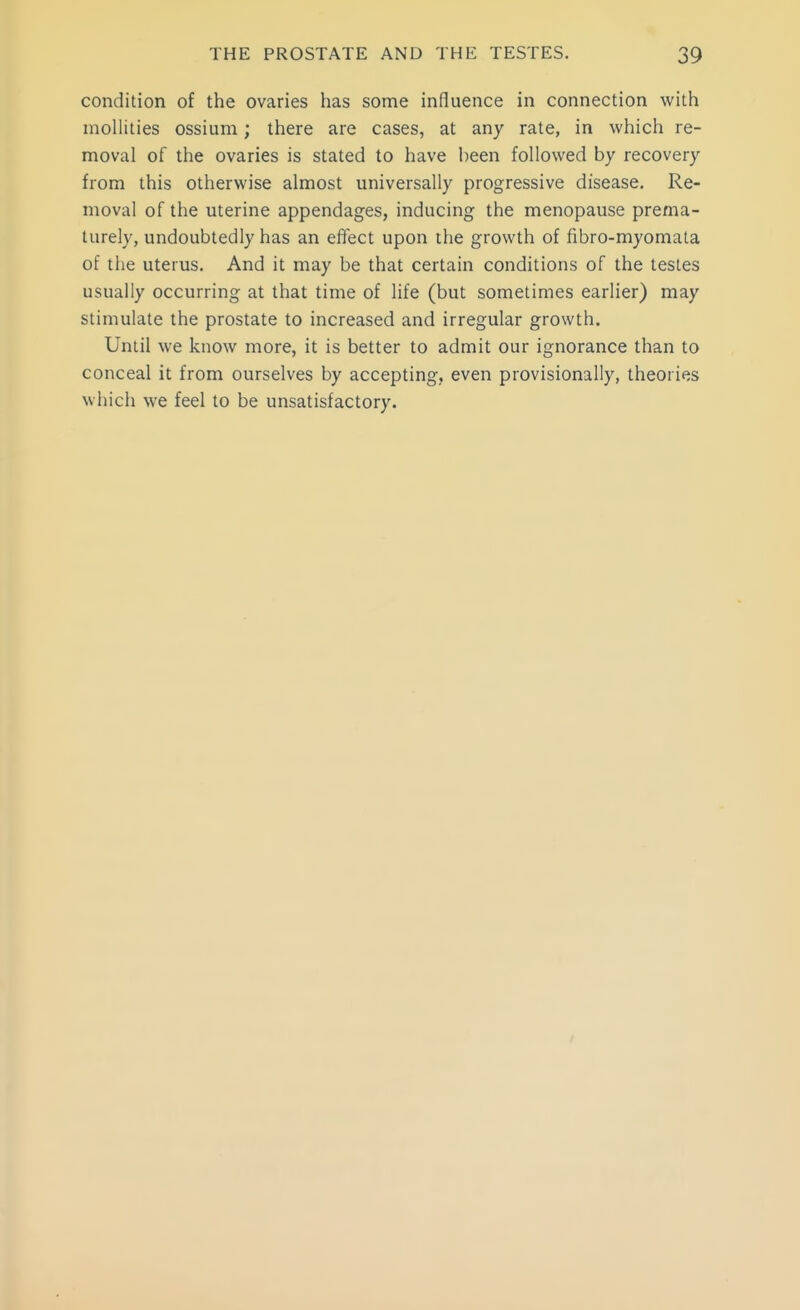 condition of the ovaries has some influence in connection with mollities ossium; there are cases, at any rate, in which re- moval of the ovaries is stated to have been followed by recovery from this otherwise almost universally progressive disease. Re- moval of the uterine appendages, inducing the menopause prema- turely, undoubtedly has an effect upon the growth of fibro-myomata of the uterus. And it may be that certain conditions of the testes usually occurring at that time of life (but sometimes earlier) may stimulate the prostate to increased and irregular growth. Until we know more, it is better to admit our ignorance than to conceal it from ourselves by accepting, even provisionally, theories which we feel to be unsatisfactory.
