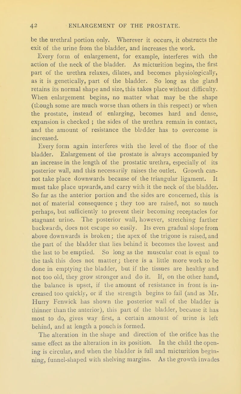 be the urethral portion only. Wherever it occurs, it obstructs the exit of the urine from the bladder, and increases the work. Every form of enlargement, for example, interferes with the action of the neck of the bladder. As micturition begins, the first part of the urethra relaxes, dilates, and becomes physiologically, as it is genetically, part of the bladder. So long as the gland retains its normal shape and size, this takes place without diflfiiculty. When enlargement begins, no matter what may be the shape (though some are much worse than others in this respect) or when the prostate, instead of enlarging, becomes hard and dense, expansion is checked ; the sides of the urethra remain in contact, and the amount of resistance the bh'dder has to overcome is increased. Every form again interferes with the level of the floor of the bladder. Enlargement of the prostate is always accompanied by an increase in the length of the prostatic urethra, especially of its posterior wall, and this necessarily raises the outlet. Growth can- not take place downwards because of the triangular ligament. It must take place upwards, and carry with it the neck of the bladder. So far as the anterior portion and the sides are concerned, this is not of material consequence ; they too are raised, not so much perhaps, but sufficiently to prevent their becoming receptacles for stagnant urine. The posterior wall, however, stretching farther backwards, does not escape so easily. Its even gradual slope from above downwards is broken ; the apex of the trigone is raised, and the part of the bladder that lies behind it becomes the lowest and the last to be emptied. So long as the muscular coat is equal to the task this does not matter; there is a little more work to be done in emptying the bladder, but if the tissues are healthy and not too old, they grow stronger and do it. If, on the other hand, the balance is upset, if the amount of resistance in front is in- creased too quickly, or if the strength begins to fail (and as INIr. Hurry Fenwick has shown the posterior wall of the bladder is thinner than the anterior), this part of the bladder, because it has most to do, gives way lirst, a certain amount of urine is left behind, and at length a pouch is formed. The alteration in the shape and direction of the orifice has the same effect as the alteration in its position. In the child the open- ing is circular, and when the bladder is full and micturition begin- ning, funnel-shaped with shelving margins. As the growth invades