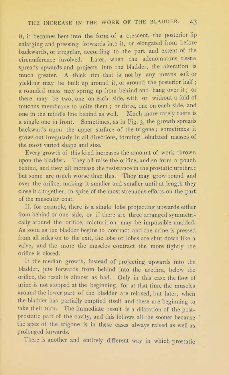 it, it becomes bent into the form of a crescent, the posterior lip enlarging and pressing forwards Into it, or elongated from before backwards, or irregular, according to the part and extent of the circumference involved. Later, when the adenomatous tissue spreads upwards and projects into the bladder, the alteration is much greater. A thick rim that is not by any means soft or yielding may be built up around it, or around the posterior half; a rounded mass may spring up from behind and hang over it; or there may be two, one on each side, with or without a fold of mucous membrane to unite them ; or three, one on each side, and one in the middle line behind as well. Much more rarely there is a single one in front. Sometimes, as in Fig. 3, the growth spreads backwards upon the upper surface of the trigone; sometimes it grows out irregularly in all directions, forming lobulated masses of the most varied shape and size. Every growth of this kind increases the amount of work thrown upon the bladder. They all raise the orifice, and so form a pouch behind, and they all increase the resistance in the prostatic urethra; but some are much worse than this. They may grow round and over the orifice, making it smaller and smaller until at length they close it altogether, in spite of the most strenuous efforts on the part of the muscular coat. If, for example, there is a single lobe projecting upwards either from behind or one side, or if there are three arranged symmetri- cally around the orifice, micturition may be impossible unaided. As soon as the bladder begins to contract and the urine is pressed from all sides on to the exit, the lobe or lobes are shut down like a valve, and the more the muscles contract the more tightly the orifice is closed. If the median growth, instead of projecting upwards into the bladder, juts forwards from behind into the urethra, below the orifice, the result is almost as bad. Only in this case the flow of urine is not stopped at the beginning, for at that time the muscles around the lower part of the bladder are relaxed, but later, when the bladder has partially emptied itself and these are beginning to take their turn. The immediate result is a dilatation of the post- prostatic part of the cavity, and this follows all the sooner because the apex of the trigone is in these cases always raised as well as prolonged forwards. There is another and entirely different way in which prostatic