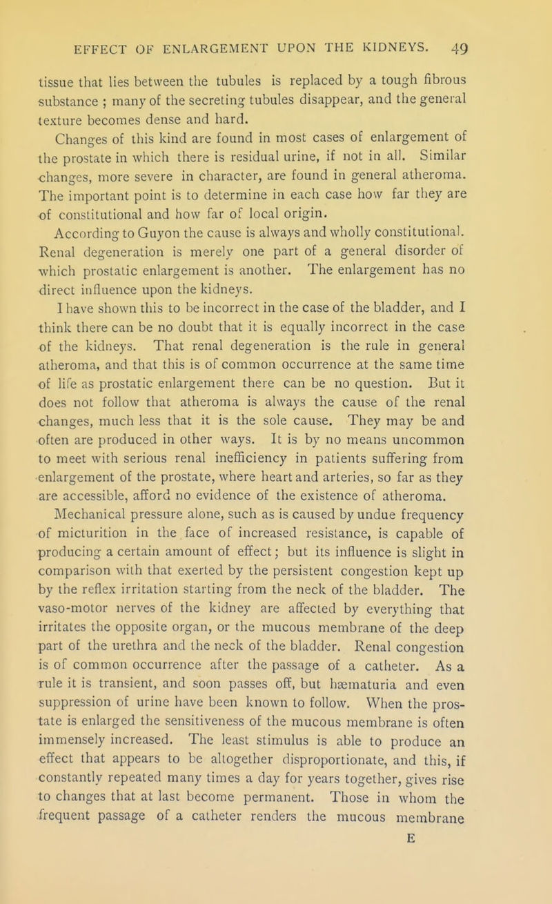 tissue that lies between the tubules is replaced by a tough fibrous substance ; many of the secreting tubules disappear, and the general texture becomes dense and hard. Changes of this kind are found in most cases of enlargement of the prostate in which there is residual urine, if not in all. Similar changes, more severe in character, are found in general atheroma. The important point is to determine in each case how far they are of constitutional and how far of local origin. According to Guyon the cause is always and wholly constitutional. Renal degeneration is merely one part of a general disorder of ■which prostatic enlargement is another. The enlargement has no direct induence upon the kidneys. I have shown this to be incorrect in the case of the bladder, and I think there can be no doubt that it is equally incorrect in the case of the kidneys. That renal degeneration is the rule in general atheroma, and that this is of common occurrence at the same time of life as prostatic enlargement there can be no question. But it does not follow that atheroma is always the cause of the renal changes, much less that it is the sole cause. They may be and often are produced in other ways. It is by no means uncommon to meet with serious renal inefficiency in patients suffering from enlargement of the prostate, where heart and arteries, so far as they are accessible, afford no evidence of the existence of atheroma. Mechanical pressure alone, such as is caused by undue frequency of micturition in the face of increased resistance, is capable of producing a certain amount of effect; but its influence is slight in comparison with that exerted by the persistent congestion kept up by the reflex irritation starting from the neck of the bladder. The vaso-molor nerves of the kidney are affected by everything that irritates the opposite organ, or the mucous membrane of the deep part of the urethra and the neck of the bladder. Renal congestion is of common occurrence after the passage of a catheter. As a rule it is transient, and soon passes off, but hcematuria and even suppression of urine have been known to follow. When the pros- tate is enlarged the sensitiveness of the mucous membrane is often immensely increased. The least stimulus is able to produce an effect that appears to be altogether disproportionate, and this, if constantly repeated many times a day for years together, gives rise to changes that at last become permanent. Those in whom the frequent passage of a catheter renders the mucous membrane E