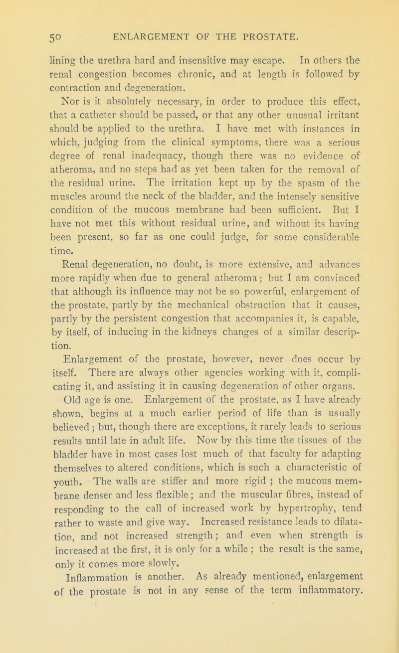 lining the urethra hard and insensitive may escape. In others the renal congestion becomes chronic, and at length is followed by contraction and degeneration. Nor is it absolutely necessary, in order to produce this effect, that a catheter should be passed, or that any other unusual irritant should be applied to the urethra. I have met with instances in which, judging from the clinical symptoms, there was a serious degree of renal inadequacy, though there was no evidence of atheroma, and no steps had as yet been taken for the removal of the residual urine. The irritation kept up by the spasm of the muscles around the neck of the bladder, and the intensely sensitive condition of the mucous membrane had been sufficient. But I have not met this without residual urine, and without its having been present, so far as one could judge, for some considerable time. Renal degeneration, no doubt, is more extensive, and advances more rapidly when due to general atheroma; but I am convinced that although its influence may not be so powerful, enlargement of the prostate, partly by the mechanical obstruction that it causes, partly by the persistent congestion that accompanies it, is capable, by itself, of inducing in the kidneys changes of a similar descrip- tion. Enlargement of the prostate, however, never does occur by itself. There are always other agencies working with it, compli- cating it, and assisting it in causing degeneration of other organs. Old age is one. Enlargement of the prostate, as I have already shown, begins at a much earlier period of life than is usually believed ; but, though there are exceptions, it rarely leads to serious results until late in adult life. Now by this time the tissues of the bladder have in most cases lost much of that faculty for adapting themselves to altered conditions, which is such a characteristic of youth. The walls are stiffer and more rigid ; the mucous mem- brane denser and less flexible; and the muscular fibres, instead of responding to the call of increased work by hypertrophy, tend rather to waste and give way. Increased resistance leads to dilata- tion, and not increased strength; and even when strength is increased at the first, it is only for a while ; the result is the same, only it comes more slowly. Inflammation is another. As already mentioned, enlargement of the prostate is not in any sense of the term inflammatory.