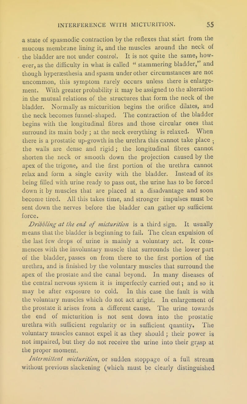 a state of spasmodic contraction by the reflexes that start from the mucous membrane lining it, and the muscles around the neck of the bladder are not under control. It is not quite the same, how- ever, as the difficulty in what is called  stammering bladder, and though hypersesthesia and spasm under other circumstances are not uncommon, this symptom rarely occurs unless there is enlarge- ment. With greater probability it may be assigned to the alteration in the mutual relations of the structures that form the neck of the bladder. Normally as micturition begins the orifice dilates, and the neck becomes funnel-shaped. The contraction of the bladder begins with the longitudinal fibres and those circular ones that surround its main body ; at the neck everything is relaxed. When there is a prostatic up-growth in the urethra this cannot take place • the walls are dense and rigid; the longitudinal fibres cannot shorten the neck or smooth down the projection caused by the apex of the trigone, and the first portion of the urethra cannot relax and form a single cavity with the bladder. Instead of its being filled with urine ready to pass out, the urine has to be forced down it by muscles that are placed at a disadvantage and soon become tired. All this takes time, and stronger impulses must be sent down the nerves before the bladder can gather up sufficient force. Dribbling at Ihe end of micturition is a third sign. It usually means that the bladder is beginning to fail. The clean expulsion of the last few drops of urine is mainly a voluntary act. It com- mences with the involuntary muscle that surrounds the lower part of the bladder, passes on from there to the first portion of the urethra, and is finished by the voluntary muscles that surround the apex of the prostate and the canal beyond. In many diseases of the central nervous system it is imperfectly carried out; and so it may be after exposure to cold. In this case the fault is with the voluntary nmscles which do not act aright. In enlargement of the prostate it arises from a different cause. The urine towards the end of micturition is not sent down into the prostatic urethra with sufficient regularity or in sufficient quantity. The voluntary muscles cannot expel it as they should ; their power is not impaired, but they do not receive the urine into their grasp at the proper moment. Intermittent micturition^ or sudden stoppage of a full stream without previous slackening (which must be clearly distinguished