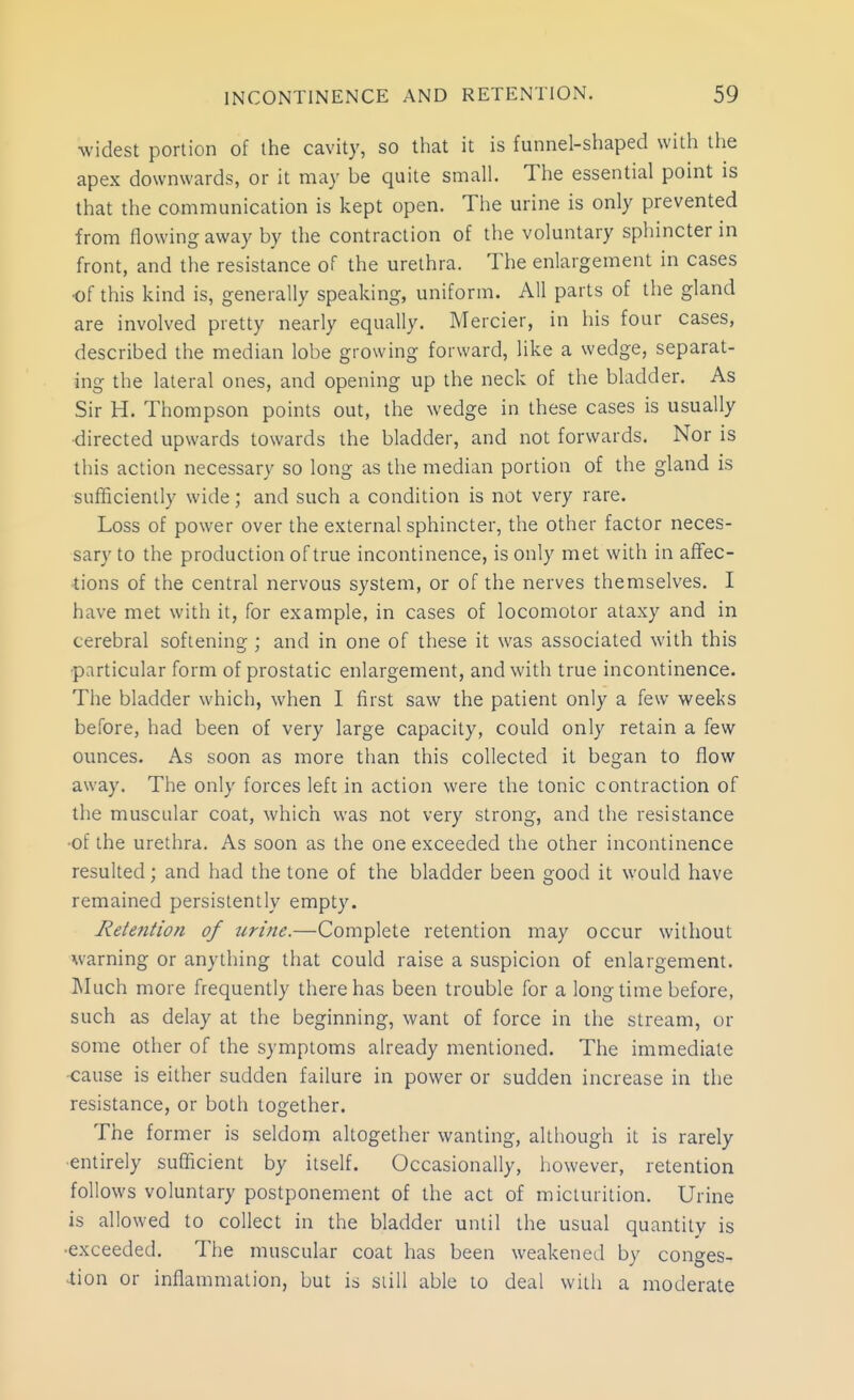 widest portion of the cavity, so that it is funnel-shaped with the apex downwards, or it may be quite small. The essential point is that the communication is kept open. The urine is only prevented from flowing away by the contraction of the voluntary sphincter in front, and the resistance of the urethra. The enlargement in cases of this kind is, generally speaking, uniform. All parts of the gland are involved pretty nearly equally. Mercier, in his four cases, described the median lobe growing forward, like a wedge, separat- ing the lateral ones, and opening up the neck of the bladder. As Sir H. Thompson points out, the wedge in these cases is usually •directed upwards towards the bladder, and not forwards. Nor is this action necessary so long as the median portion of the gland is sufficiently wide; and such a condition is not very rare. Loss of power over the external sphincter, the other factor neces- sary to the production of true incontinence, is only met with in affec- ■tions of the central nervous system, or of the nerves themselves. I have met with it, for example, in cases of locomotor ataxy and in cerebral softening ; and in one of these it was associated with this •particular form of prostatic enlargement, and with true incontinence. The bladder which, when I first saw the patient only a few weeks before, had been of very large capacity, could only retain a few ounces. As soon as more than this collected it began to flow away. The only forces left in action were the tonic contraction of the muscular coat, which was not very strong, and the resistance •of the urethra. As soon as the one exceeded the other incontinence resulted; and had the tone of the bladder been good it would have remained persistently empty. Retention of urine.—Complete retention may occur without warning or anything that could raise a suspicion of enlargement. Much more frequently there has been trouble for a long time before, such as delay at the beginning, want of force in the stream, or some other of the symptoms already mentioned. The immediate -cause is either sudden failure in power or sudden increase in the resistance, or both together. The former is seldom altogether wanting, although it is rarely •entirely sufficient by itself. Occasionally, however, retention follows voluntary postponement of the act of micturition. Urine is allowed to collect in the bladder until the usual quantity is •exceeded. The muscular coat has been weakened by conges- .tion or inflammation, but is siill able to deal with a moderate