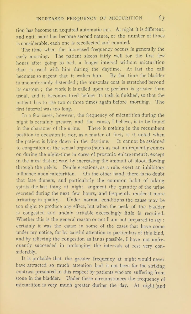 tion has become an acquired automatic act. At night it is different, and until habit has become second nature, or the number of times is considerable, each one is recollected and counted. The time when the increased frequency occurs is generally the early morning. The patient sleeps fairly well for the first few hours after going to bed, a longer interval without micturition than is usual with him during the daytime. At last the call becomes so urgent that it wakes him. By that time the bladder is uncomfortably distended ; the muscular coat is stretched beyond its custom ; the work it is called upon to perform is greater than usual, and it becomes tired before its task is finished, so that the patient has to rise two or three times again before morning. The first interval was too long. In a few case?, however, the frequency of micturition during the night is certainly greater, and the cause, I believe, is to be found in the character of the urine. There is nothing in the recumbent position to occasion it, nor, as a matter of fact, is it noted when the patient is lying down in the daytime. It cannot be assigned to congestion of the sexual organs (such as not unfrequently comes on during the night-time in cases of prostatic enlargement), except in the most distant way, by increasing the amount of blood flowing through the pelvis. Penile erections, as a rule, exert an inhibitory influence upon micturition. On the other hand, there is no doubt that late dinners, and particularly the common habit of taking spirits the last thing at night, augment the quantity of the urine secreted during the next few hours, and frequently render it more irritating in quality. Under normal conditions the cause may be too slight to produce any effect, but when the neck of the bladder is congested and unduly irritable exceedingly little is required. Whether this is the general reason or not I am not prepared to say ; certainly it was the cause in some of the cases that have come under my notice, for by careful attention to particulars of th''s kind, and by relieving the congestion as far as possible, I have not unfre- quently succeeded in prolonging the intervals of rest very con- siderably. It is probable that the greater frequency at night would never have attracted so much attention had it not been for the strikin- contrast presented in this respect by patients who are suffering from stone in the bladder. Under these circumstances the frequency of micturition is very much greater during the day. At night 'and