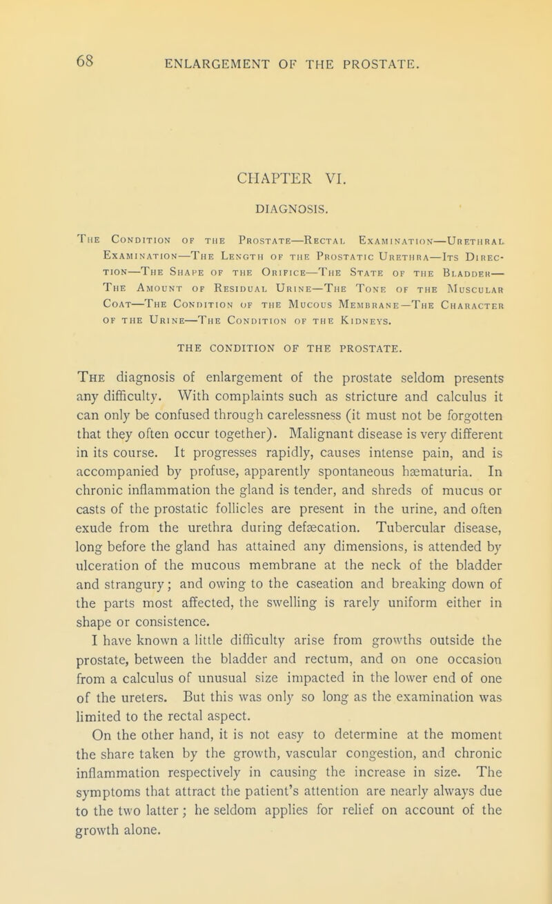 CHAPTER VI. DIAGNOSIS. The Condition of the Prostate—Rectai- Examination—UnETiiRAL. Examination—The Length of the Prostatic Urethra—Its Direc- tion—The Shape of the Orifice—The State of the Bladder— The Amount of Residual Urine—The Tone of the Muscular Coat—The Condition of the Mucous Membrane—The Character of the Urine—The Condition of the Kidneys. THE CONDITION OF THE PROSTATE. The diagnosis of enlargement of the prostate seldom presents any difficulty. With complaints such as stricture and calculus it can only be confused through carelessness (it must not be forgotten that they often occur together). Malignant disease is very different in its course. It progresses rapidly, causes intense pain, and is accompanied by profuse, apparently spontaneous hsematuria. In chronic inflammation the gland is tender, and shreds of mucus or casts of the prostatic follicles are present in the urine, and often exude from the urethra during defaecation. Tubercular disease, long before the gland has attained any dimensions, is attended by ulceration of the mucous membrane at the neck of the bladder and strangury; and owing to the caseation and breaking down of the parts most affected, the swelling is rarely uniform either in shape or consistence. I have known a little difficulty arise from growths outside the prostate, between the bladder and rectum, and on one occasion from a calculus of unusual size impacted in the lower end of one of the ureters. But this was only so long as the examination was limited to the rectal aspect. On the other hand, it is not easy to determine at the moment the share taken by the growth, vascular congestion, and chronic inflammation respectively in causing the increase in size. The symptoms that attract the patient's attention are nearly always due to the two latter; he seldom applies for relief on account of the growth alone.