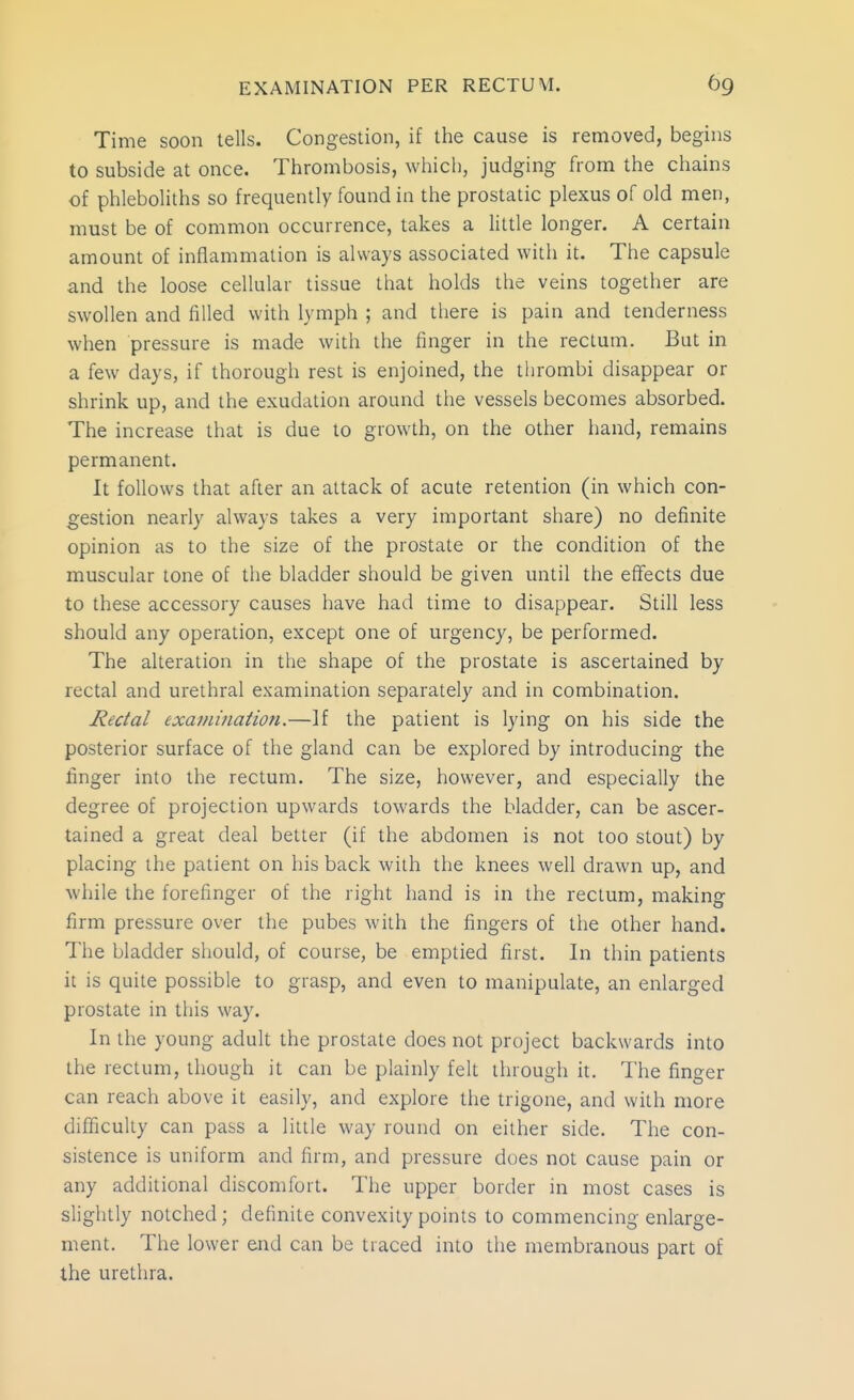 Time soon tells. Congestion, if the cause is removed, begins to subside at once. Thrombosis, which, judging from the chains of phleboliths so frequently found in the prostatic plexus of old men, must be of common occurrence, takes a little longer. A certain amount of inflammation is always associated with it. The capsule and the loose cellular tissue that holds tlie veins together are swollen and filled with lymph ; and there is pain and tenderness when pressure is made with the finger in the rectum. But in a few days, if thorough rest is enjoined, the thrombi disappear or shrink up, and the exudation around the vessels becomes absorbed. The increase that is due to growth, on the other hand, remains permanent. It follows that after an attack of acute retention (in which con- gestion nearly always takes a very important share) no definite opinion as to the size of the prostate or the condition of the muscular tone of tlie bladder should be given until the effects due to these accessory causes have had time to disappear. Still less should any operation, except one of urgency, be performed. The alteration in the shape of the prostate is ascertained by rectal and urethral examination separately and in combination. Rectal examination.—If the patient is lying on his side the posterior surface of the gland can be explored by introducing the finger into the rectum. The size, however, and especially the degree of projection upwards towards the bladder, can be ascer- tained a great deal better (if the abdomen is not too stout) by placing the patient on his back with the knees well drawn up, and while the forefinger of the right hand is in the rectum, making firm pressure over the pubes with the fingers of the other hand. The bladder should, of course, be emptied first. In thin patients it is quite possible to grasp, and even to manipulate, an enlarged prostate in this way. In the young adult the prostate does not project backwards into the rectum, though it can be plainly felt through it. The finger can reach above it easily, and explore the trigone, and with more difficulty can pass a liiile way round on either side. The con- sistence is uniform and firm, and pressure does not cause pain or any additional discomfort. The upper border in most cases is slightly notched; definite convexity points to commencing enlarge- ment. The lower end can be traced into the membranous part of the urethra.