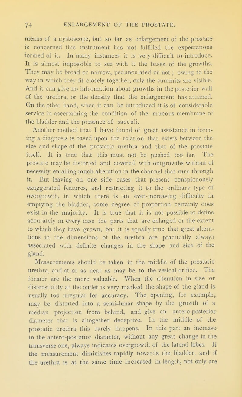 means of a cystoscope, but so far as enlargement of the pros'ate is concerned this instrument has not fulfilled the expectations formed of it. In many instances it is very difficult to introduce. It is almost impossible to see with it the bases of the growths. They may be broad or narrow, pedunculated or not; owing to the way in which they fit closely together, only the summits are visible. And it can give no information about growths in the posterior wall of the urethra, or the density that the enlargement has attained. On the other hand, when it can be introduced it is of considerable service in ascertainino; the condition of the mucous membrane of the bladder and the presence of sacculi. Another method that I have found of great assistance in form- ing a diagnosis is based upon the relation that exists between the size and shape of the prostatic urethra and that of the prostate ilself. It is true that this must not be pushed too far. The prostate maybe distorted and covered with outgrowths without ot necessity entailing much alteration in the channel that runs through it. But leaving on one side cases that present conspicuously exaggerated features, and restricting it to the ordinary type of overgrowth, in which there is an ever-increasing difficulty in emptying the bladder, some degree of proportion certainly does exist in the majority. It is true that it is not possible to define accurately in every case the parts that are enlarged or the extent to which they have grown, but it is equally true that great altera- tions in the dimensions of the urethra are practically always associated with definite changes in the shape and size of the gland. Measurements should be taken in the middle of the prostatic urethra, and at or as near as may be to the vesical orifice. The former are the more valuable. When the alteration in size or distensibility at the outlet is very marked the shape of the gland is usually too irregular, for accuracy. The opening, for example,, may be distorted into a semi-lunar shape by the growth of a median projection from behind, and give an antero-posterior diameter that is altogether deceptive. In the middle of the prostatic urethra this rarely happens. In this part an increase in the antero-posterior diameter, without any great change in the transverse one, always indicates overgrowth of the lateral lobes. If the measurement diminishes rapidly towards the bladder, and if the urethra is at the same time increased in length, not only are