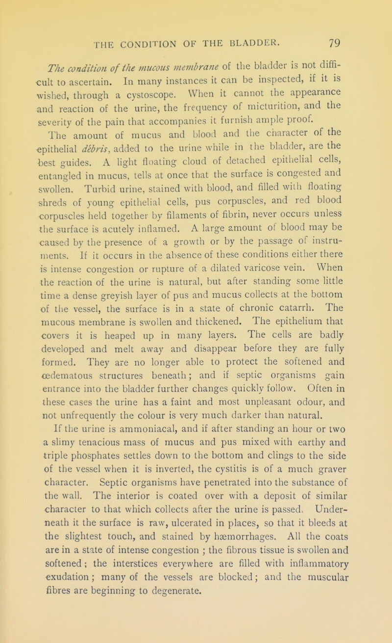 The conditioji of the mucous membrane of the bladder is not diffi- cult to ascertain. In many instances it can be inspected, if it is wished, through a cystoscope. When it cannot the appearance and reaction of the urine, the frequency of micturition, and the severity of the pain that accompanies it furnish ample proof. The amount of mucus and blood and the ctiaracter of the epithelial debris, added to the urine wliile in the bladder, are the best guides. A light floating cloud of detached epithelial cells, entangled in mucus, tells at once that the surface is congested and swollen. Turbid urine, stained with blood, and filled with floating shreds of young epithelial cells, pus corpuscles, and red blood corpuscles held together by filaments of fibrin, never occurs unless the surface is acutely inflamed. A large amount of blood may be caused by the presence of a growth or by the passage of instru- ments. If it occurs in the absence of these conditions either there is intense congestion or rupture of a dilated varicose vein. When the reaction of the urine is natural, but after standing some little time a dense greyish layer of pus and mucus collects at the bottom of the vessel, the surface is in a state of chronic catarrh. The mucous membrane is swollen and thickened. The epithelium that covers it is heaped up in many layers. The cells are badly developed and melt away and disappear before they are fully formed. They are no longer able to protect the softened and ^edematous structures beneath; and if septic organisms gain entrance into the bladder further changes quickly follow. Often in these cases the urine has a faint and most unpleasant odour, and not unfrequently the colour is very much darker than natural. If the urine is ammoniacal, and if after standing an hour or two a slimy tenacious mass of mucus and pus mixed with earthy and triple phosphates settles down to the bottom and clings to the side of the vessel when it is inverted, the cystitis is of a much graver character. Septic organisms have penetrated into the substance of the wall. The interior is coated over with a deposit of similar character to that which collects after the urine is passed, Under- neath it the surface is raw, ulcerated in places, so that it bleeds at the slightest touch, and stained by haemorrhages. All the coats are in a state of intense congestion ; the fibrous tissue is swollen and softened ; the interstices everywhere are filled with inflammatory exudation ; many of the vessels are blocked; and the muscular fibres are beginning to degenerate.