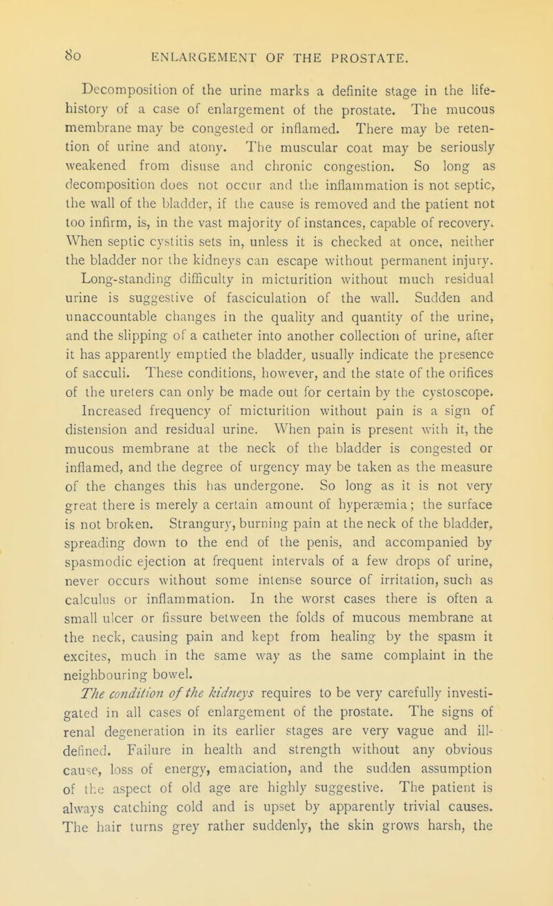 So Decomposition of the urine marks a definite stage in the life- history of a case of enlargement of the prostate. The mucous membrane may be congested or inflamed. There may be reten- tion of urine and atony. The muscular coat may be seriously weakened from disuse and chronic congestion. So long as decomposition does not occur and the inflammation is not septic, the wall of the bladder, if the cause is removed and the patient not loo infirm, is, in the vast majority of instances, capable of recovery. When septic cystitis sets in, unless it is checked at once, neither the bladder nor the kidneys can escape without permanent injury. Long-standing difficulty in micturition without much residual urine is suggestive of fasciculation of the wall. Sudden and unaccountable changes in the quality and quantity of the urine, and the slipping of a catheter into another collection of urine, after it has apparently emptied the bladder, usually indicate the presence of sacculi. These conditions, however, and the state of the orifices of the ureters can only be made out for certain by the cystoscope. Increased frequency of micturition without pain is a sign of distension and residual urine. When pain is present with it, the mucous membrane at the neck of the bladder is congested or inflamed, and the degree of urgency may be taken as the measure of the changes this has undergone. So long as it is not very great there is merely a certain amount of hyperaemia; the surface is not broken. Strangury, burning pain at the neck of the bladder, spreading down to the end of the penis, and accompanied by spasmodic ejection at frequent intervals of a few drops of urine, never occurs without some intense source of irritation, such as calculus or inflammation. In the worst cases there is often a small ulcer or fissure between the folds of mucous membrane at the neck, causing pain and kept from healing by the spasm it excites, much in the same way as the same complaint in the neighbouring bowel. T/ie condition of the kidneys requires to be very carefully investi- gated in all cases of enlargement of the prostate. The signs of renal degeneration in its earlier stages are very vague and ill- defined. Failure in health and strength without any obvious cause, loss of energy, emaciation, and the sudden assumption of the aspect of old age are highly suggestive. The patient is always catching cold and is upset by apparently trivial causes. The iiair turns grey rather suddenly, the skin grows harsh, the