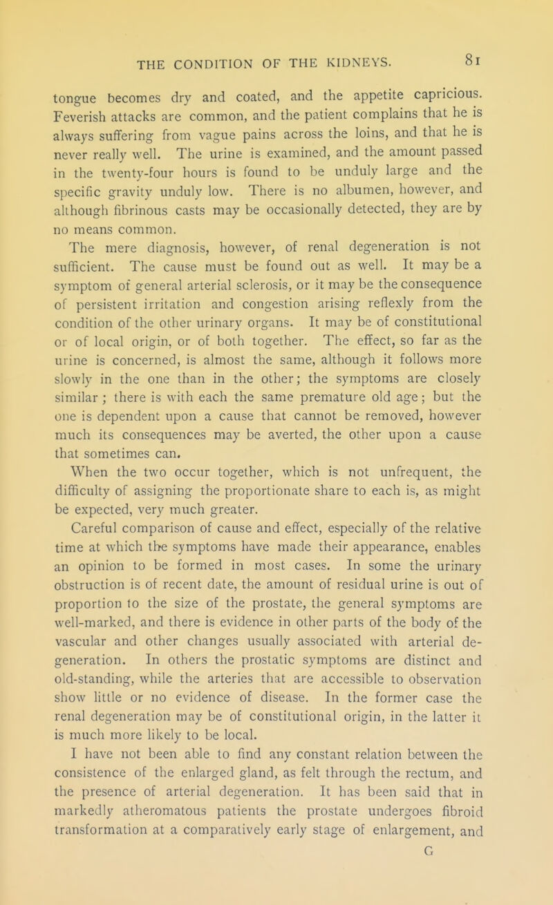 tongue becomes dry and coated, and the appetite capricious. Feverish attacks are common, and the patient complains that he is always suffering from vague pains across the loins, and that he is never really well. The urine is examined, and the amount passed in the twenty-four hours is found to be unduly large and the specific gravity unduly low. There is no albumen, however, and although fibrinous casts may be occasionally detected, they are by no means common. The mere diagnosis, however, of renal degeneration is not sufiicient. The cause must be found out as well. It may be a symptom of general arterial sclerosis, or it may be the consequence of persistent irritation and congestion arising reflexly from the condition of the other urinary organs. It may be of constitutional or of local origin, or of both together. The effect, so far as the urine is concerned, is almost the same, although it follows more slowly in the one than in the other; the symptoms are closely similar; there is with each the same premature old age; but the one is dependent upon a cause that cannot be removed, however much its consequences may be averted, the other upon a cause that sometimes can. When the two occur together, which is not unfrequent, the difficulty of assigning the proportionate share to each is, as might be expected, very much greater. Careful comparison of cause and effect, especially of the relative time at which the symptoms have made their appearance, enables an opinion to be formed in most cases. In some the urinary obstruction is of recent date, the amount of residual urine is out of proportion to the size of the prostate, the general symptoms are well-marked, and there is evidence in other parts of the body of the vascular and other changes usually associated with arterial de- generation. In others the prostatic symptoms are distinct and old-standing, while the arteries that are accessible to observation show little or no evidence of disease. In the former case the renal degeneration may be of constitutional origin, in the latter it is much more likely to be local. I have not been able to find any constant relation between the consistence of the enlarged gland, as felt through the rectum, and the presence of arterial degeneration. It has been said that in markedly atheromatous patients the prostate undergoes fibroid transformation at a comparatively early stage of enlargement, and G