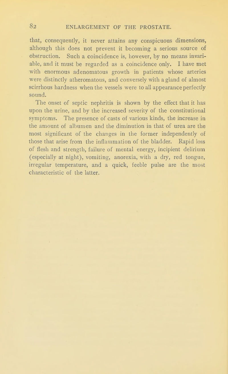 S2 that, consequently, it never attains any conspicuous dimensions, although this does not prevent it becoming a serious source of obstruction. Such a coincidence is, however, by no means invari- able, and it must be regarded as a coincidence only. I have met with enormous adenomatous growth in patients whose arteries were distinctly atheromatous, and conversely with a gland of almost scirrhous hardness when the vessels were to all appearance perfectly sound. The onset of septic nephritis is shown by the effect that it has upon the urine, and by the increased severity of the constitutional symptoms. The presence of casts of various kinds, the increase in the amount of albumen and the diminution in that of urea are the most significant of the changes in the former independently of those that arise from the inflammation of the bladder. Rapid loss of flesh and strength, failure of mental energy, incipient delirium (especially at night), vomiting, anorexia, with a dry, red tongue, irregular temperature, and a quick, feeble pulse are the most characteristic of the latter.