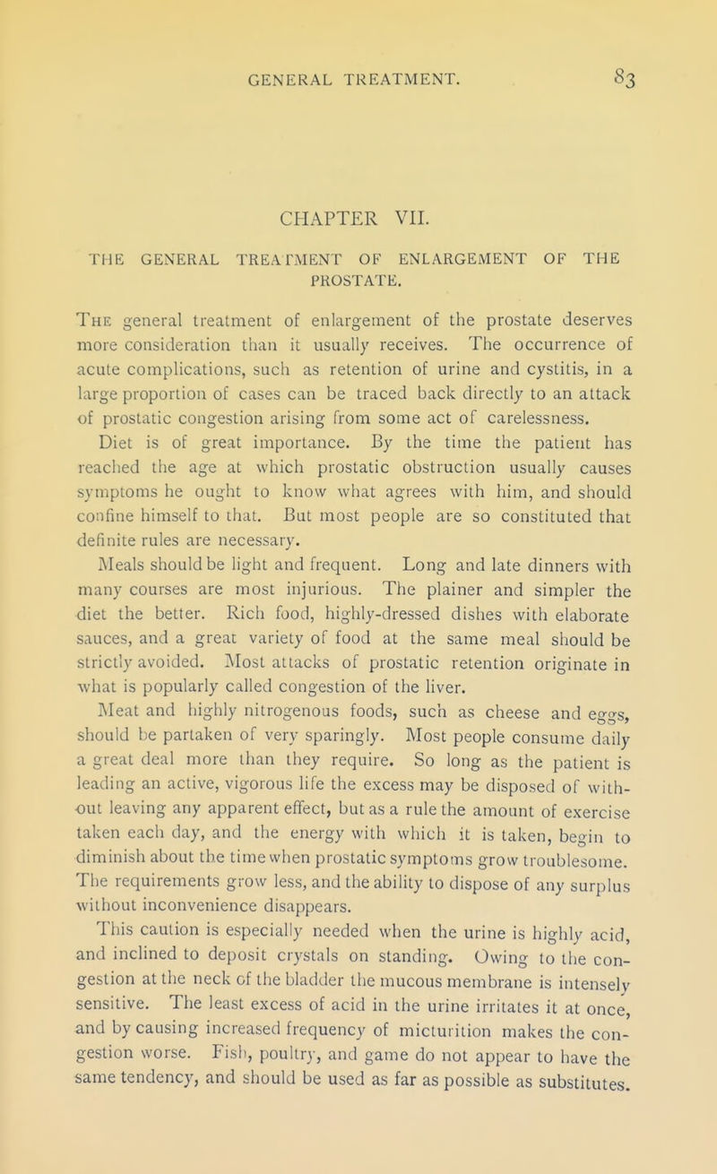 CHAPTER VII. THE GENERAL TREATMENT OF ENLARGEMENT OF THE PROSTATE. The general treatment of enlargement of the prostate deserves more consideration than it usually receives. The occurrence of acute complications, such as retention of urine and cystitis, in a large proportion of cases can be traced back directly to an attack of prostatic congestion arising from some act of carelessness. Diet is of great importance. By the time the patient has reached the age at which prostatic obstruction usually causes symptoms he ought to know what agrees with him, and should confine himself to that. But most people are so constituted that definite rules are necessary. Meals should be light and frequent. Long and late dinners with many courses are most injurious. The plainer and simpler the diet the better. Rich food, highly-dressed dishes with elaborate sauces, and a great variety of food at the same meal should be strictly avoided. Most attacks of prostatic retention originate in what is popularly called congestion of the liver. Meat and highly nitrogenous foods, such as cheese and eggs, should be partaken of very sparingly. Most people consume daily a great deal more than they require. So long as the patient is leading an active, vigorous life the excess may be disposed of with- out leaving any apparent effect, but as a rule the amount of exercise taken each day, and the energy with which it is taken, begin to diminish about the time when prostatic symptoms grow troublesome. The requirements grow less, and the ability to dispose of any surplus without inconvenience disappears. This caution is especially needed when the urine is highly acid, and inclined to deposit crystals on standing. Owing to the con- gestion at the neck of the bladder the mucous membrane is intensely sensitive. The least excess of acid in the urine irritates it at once, and by causing increased frequency of micturition makes the con- gestion worse. Fish, poultry, and game do not appear to have the same tendency, and should be used as far as possible as substitutes.