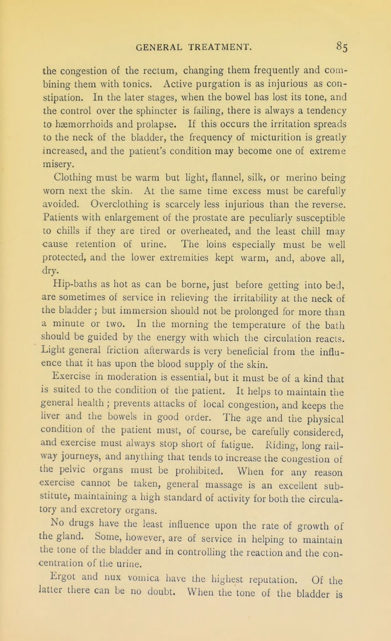 the congestion of the rectum, changing them frequently and com- bining them with tonics. Active purgation is as injurious as con- stipation. In the later stages, when the bowel has lost its tone, and the control over the sphincter is failing, there is always a tendency to haemorrhoids and prolapse. If this occurs the irritation spreads to the neck of the bladder, the frequency of micturition is greatly increased, and the patient's condition may become one of extreme misery. Clothing must be warm but light, flannel, silk, or merino being worn next the skin. At the same time excess must be carefully avoided. Overclothing is scarcely less injurious than the reverse. Patients with enlargement of the prostate are peculiarly susceptible to chills if they are tired or overheated, and the least chill may cause retention of urine. The loins especially must be well protected, and the lower extremities kept warm, and, above all, dry. Hip-baths as hot as can be borne, just before getting into bed, are sometimes of service in relieving the irritability at the neck of the bladder; but immersion should not be prolonged for more than a minute or two. In the morning the temperature of the bath should be guided by the energy with which the circulation reacts. Light general friction afterwards is very beneficial from the influ- ence that it has upon the blood supply of the skin. Exercise in moderation is essential, but it must be of a kind that is suited to the condition of the patient. It helps to maintain the general health ; prevents attacks of local congestion, and keeps the liver and the bowels in good order. The age and the physical condition of the patient must, of course, be carefully considered, and exercise must always stop short of fatigue. Riding, long rail- way journeys, and anyiliing that tends to increase the congestion of the pelvic organs must be prohibited. When for any reason exercise cannot be taken, general massage is an excellent sub- stitute, maintaining a high standard of activity for both the circula- tory and excretory organs. No drugs have the least influence upon the rate of growth of the gland. Some, however, are of service in helping to maintain the tone of the bladder and in controlling the reaction and the con- centration of the urine. Ergot and nux vomica have the highest reputation. Of the latter there can be no doubt. When the tone of the bladder is