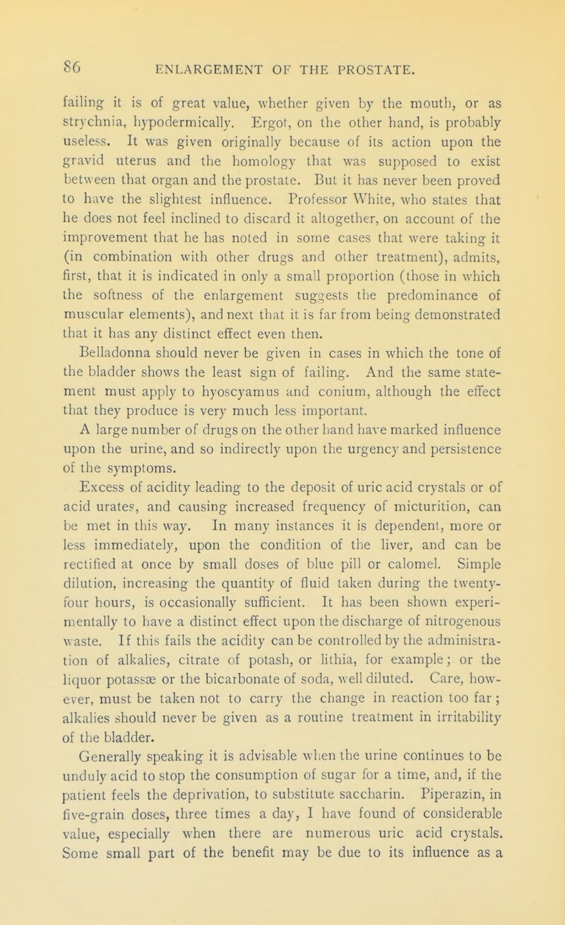 failing it is of great value, whether given by the mouth, or as strychnia, hypodermically. Ergot, on the other hand, is probably useless. It was given originally because of its action upon the gravid uterus and the homology that was supposed to exist between that organ and the prostate. But it has never been proved to have the slightest influence. Professor White, who states that he does not feel inclined to discard it altogether, on account of the improvement that he has noted in some cases that were taking it (in combination with other drugs and other treatment), admits, first, that it is indicated in only a small proportion (those in which the softness of the enlargement suggests tlie predominance of muscular elements), and next that it is far from being demonstrated that it has any distinct effect even then. Belladonna should never be given in cases in which the tone of the bladder shows the least sign of failing. And the same state- ment must apply to hyoscyamus and conium, although the eflfect that they produce is very much less important. A large number of drugs on the other hand have marked influence upon the urine, and so indirectly upon the urgency and persistence of the symptoms. Excess of acidity leading to the deposit of uric acid crystals or of acid urate?, and causing increased frequency of micturition, can be met in this way. In many instances it is dependent, more or less immediately, upon the condition of the liver, and can be rectified at once by small doses of blue pill or calomel. Simple dilution, increasing the quantity of fluid taken during the twenty- four hours, is occasionally sufficient. It has been shown experi- mentally to have a distinct effect upon the discharge of nitrogenous waste. If this fails the acidity can be controlled by the administra- tion of alkalies, citrate of potash, or lithia, for example; or the hquor potassse or the bicarbonate of soda, well diluted. Care, how- ever, must be taken not to carry the change in reaction too far ; alkalies should never be given as a routine treatment in irritability of the bladder. Generally speaking it is advisable when the urine continues to be unduly acid to stop the consumption of sugar for a time, and, if the patient feels the deprivation, to substitute saccharin. Piperazin, in five-grain doses, three times a day, I have found of considerable value, especially when there are numerous uric acid crystals. Some small part of the benefit may be due to its influence as a