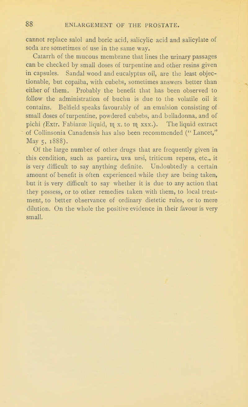 cannot replace salol and boric acid, salicylic acid and salicylate of soda are sometimes of use in the same way. Catarrli of the mucous membrane that lines the urinary passages can be checked by small doses of turpentine and other resins given in capsules. Sandal wood and eucalyptus oil, are tlic least objec- tionable, but copaiba, with cubebs, sometimes answers better than either of them. Probably the benefit that has been observed to follow the administration of buchu is due to the volatile oil it contains. Belfield speaks favourably of an emulsion consisting of small doses of turpentine, powdered cubebs, and belladonna, and of pichi (Extr. Fabianaj liquid, ])\ x. to V\ xxx.). The liquid extract of Collinsonia Canadensis has also been recommended ( Lancet, May 5, 1888). Of the large number of other drugs that are frequently given in this condition, such as pareira, uva ursi, triticum repens, etc., it is very difficult to say anything definite. Undoubtedly a certain amount of benefit is often experienced while they are being taken, but it is very difficult to say whether it is due to any action that they possess, or to other remedies taken with them, to local treat- ment, to better observance of ordinary dietetic rules, or to mere dilution. On the whole the positive evidence in their favour is very small.
