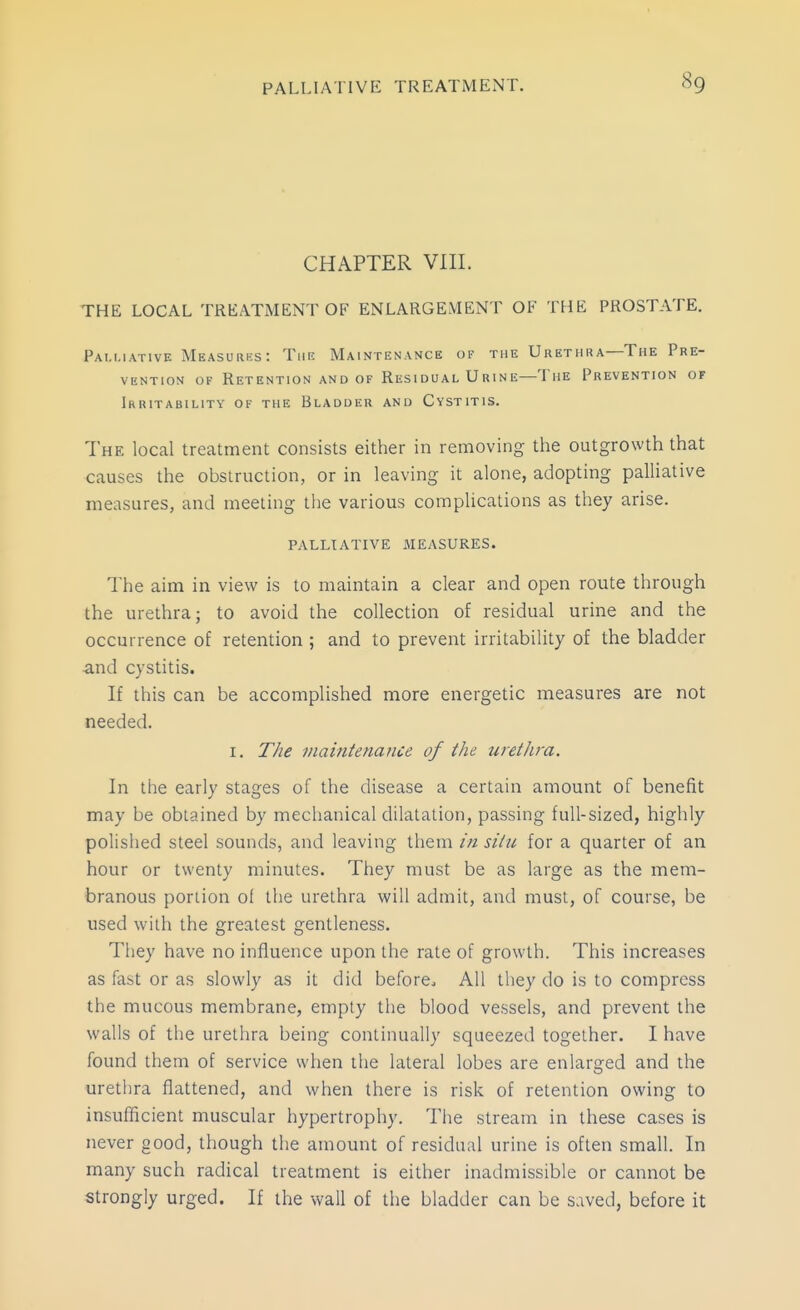 CHAPTER VIII. THE LOCAL TREATMENT OF ENLARGEMENT OF THE PROSTATE, Palliative Measures: This Maintenance of the Urethra—The Pre- vention OF Retention and of Residual Urine—The Prevention of Irritability of the Bladder and Cystitis. The local treatment consists either in removing the outgrowth that causes the obstruction, or in leaving it alone, adopting palliative measures, and meeting the various complications as they arise. PALLIATIVE MEASURES. The aim in view is to maintain a clear and open route through the urethra; to avoid the collection of residual urine and the occurrence of retention ; and to prevent irritability of the bladder •and cystitis. If this can be accomplished more energetic measures are not needed. I. T/ie maintenance of the iirethra. In the early stages of the disease a certain amount of benefit may be obtained by mechanical dilatation, passing full-sized, highly polished steel sounds, and leaving them in siiu for a quarter of an hour or twenty minutes. They must be as large as the mem- branous portion of the urethra will admit, and must, of course, be used with the greatest gentleness. They have no influence upon the rate of growth. This increases as fast or as slowly as it did before. All they do is to compress the mucous membrane, empty the blood vessels, and prevent the walls of the urethra being continually squeezed together. I have found them of service when the lateral lobes are enlarged and the urethra flattened, and when there is risk of retention owing to insufficient muscular hypertrophy. Tiie stream in these cases is never good, though the amount of residual urine is often small. In many such radical treatment is either inadmissible or cannot be strongly urged. If the wall of the bladder can be saved, before it