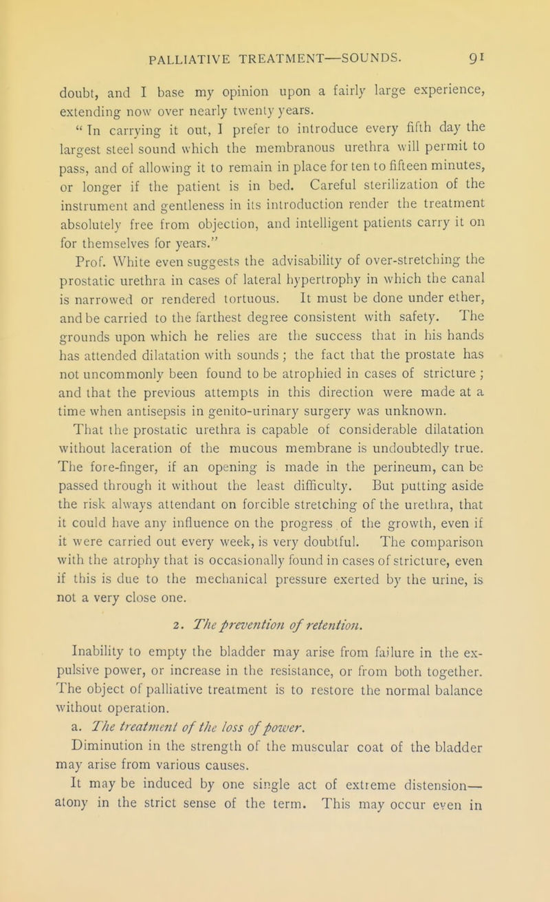 doubt, and I base my opinion upon a fairly large experience, extending now over nearly twenty years.  Tn carrying it out, I prefer to introduce every fifth day the largest steel sound which the membranous urethra will permit to pass, and of allowing it to remain in place for ten to fifteen minutes, or longer if the patient is in bed. Careful sterilization of the instrument and gentleness in its introduction render the treatment absolutely free from objection, and intelligent patients carry it on for themselves for years. Prof. White even suggests the advisability of over-stretching the prostatic urethra in cases of lateral hypertrophy in which the canal is narrowed or rendered tortuous. It must be done under ether, and be carried to the farthest degree consistent with safety. The grounds upon which he relies are the success that in his hands has attended dilatation with sounds ; the fact that the prostate has not uncommonly been found to be atrophied in cases of stricture ; and that the previous attempts in this direction were made at a time when antisepsis in genito-urinary surgery was unknown. That the prostatic urethra is capable of considerable dilatation without laceration of the mucous membrane is undoubtedly true. Tlie fore-finger, if an opening is made in the perineum, can be passed through it without the least difficulty. But putting aside the risk always attendant on forcible stretching of the urethra, that it could have any influence on the progress of the growth, even if it were carried out every week, is very doubtful. The comparison with the atrophy that is occasionally found in cases of stricture, even if this is due to the mechanical pressure exerted by the urine, is not a very close one. 2. The prevention of retention. Inability to empty the bladder may arise from failure in the ex- pulsive power, or increase in the resistance, or from both together. The object of palliative treatment is to restore the normal balance without operation. a. The treatment of the loss of power. Diminution in the strength of the muscular coat of the bladder may arise from various causes. It may be induced by one single act of extreme distension— atony in the strict sense of the term. This may occur even in