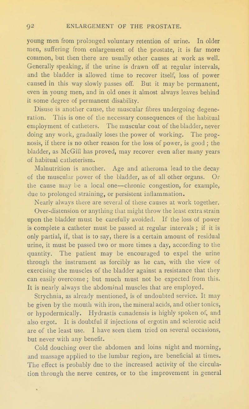 young men from prolonged voluntary retention of urine. In older men, suffering from enlargement of the prostate, it is far more common, but then there are usually other causes at work as well. Generally speaking, if the urine is drawn off at regular intervals, and the bladder is allowed time to recover itself, loss of power caused in this way slowly passes ofif. But it may be permanent, even in young men, and in old ones it almost always leaves behind it some degree of permanent disability. Disuse is another cause, the muscular fibres undergoing degene- ration. This is one of the necessary consequences of the habitual eniployment of catheters. The muscular coat of the bladder, never doing any work, gradually loses the power of working. The prog- nosis, if there is no other reason for the loss of power, is good ; the bladder, as McGill has proved, may recover even after many years of habitual catheterism. Malnutrition is another. Age and atheroma lead to the decay of the muscular power of the bladder, as of all other organs. Or the cause may be a local one—chronic congestion, for example, due to prolonged straining, or persistent inllammation. Nearly always there are several of these causes at work together. Over-distension or anything that might throw the least extra strain upon the bladder must be carefully avoided. If the loss of power is complete a catheter must be passed at regular intervals ; if it is only partial, if, that is to say, there is a certain amount of residual urine, it must be passed two or more times a day, according to the quantity. The patient may be encouraged to expel the urine through the instrument as forcibly as he can, with the view of exercising the muscles of the bladder against a resistance that they can easily overcome; but much must not be expected from this. It is nearly always the abdominal muscles that are employed. Strychnia, as already mentioned, is of undoubted service. It may be given by the mouth with iron, the mineral acids, and other tonics, or hypodermically. Hydrastis canadensis is highly spoken of, and also ergot. It is doubtful if injections of ergotin and sclerotic acid are of the least use. I have seen them tried on several occasions, but never with any benefit. Cold douching over the abdomen and loins night and morning, and massage applied to the lumbar region, are beneficial at times. The effect is probably due to the increased activity of the circula- tion through the nerve centres, or to the improvement in general