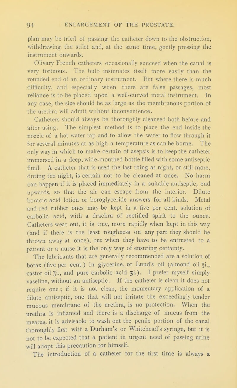 plan may be tried of passing the catheter down to the obstruction, withdrawing the stilet and, at the same time, gently pressing the instrument onwards. Olivary French catheters occasionally succeed when the canal is very tortuous. The bulb insinuates itself more easily than the rounded end of an ordinary instrument. But where there is much difficulty, and especially when there are false passages, most reliance is to be placed upon a well-curved metal instrument. In any case, the size should be as large as the membranous portion of the urethra will admit without inconvenience. Catheters should always be thoroughly cleansed both before and after using. The simplest method is to place the end inside the nozzle of a hot water tap and to allow the water to flow through it for several minutes at as high a temperature as can be borne. The only way in which to make certain of asepsis is to keep the catheter immersed in a deep, wide-mouthed bottle filled with some antiseptic fluid. A catheter that is used the last thing at night, or still more, during the night, is certain not to be cleaned at once. No harm can happen if it is placed immediately in a suitable antiseptic, end upwards, so that the air can escape from the interior. Dilute boracic acid lotion or boroglyceride answers for all kinds. Metal and red rubber ones may be kept in a five per cent, solution of carbolic acid, with a drachm of rectified .spirit to the ounce. Catheters wear out, it is true, more rapidly when kept in this way (and if there is the least roughness on any part they should be thrown away at once), but when they have to be entrusted to a patient or a nurse it is the only way of ensuring certainty. The lubricants that are generally recommended are a solution of borax (five per cent.) in glycerine, or Lund's oil (almond oil 5!., castor oil 51., and pure carbolic acid 3i.). I prefer myself simply vaseline, without an antiseptic. If the catheter is clean it does not require one ; if it is not clean, the momentary application of a dilute antiseptic, one that will not irritate the exceedingly tender mucous membrane of the urethra, is no protection. When the urethra is inflamed and there is a discharge of mucus from the meatus, it is advisable to wash out the penile portion of the canal thoroughly first with a Durham's or Whitehead's syringe, but it is not to be expected that a patient in urgent need of passing urine will adopt this precaution for himself. The introduction of a catheter for the first time is always a