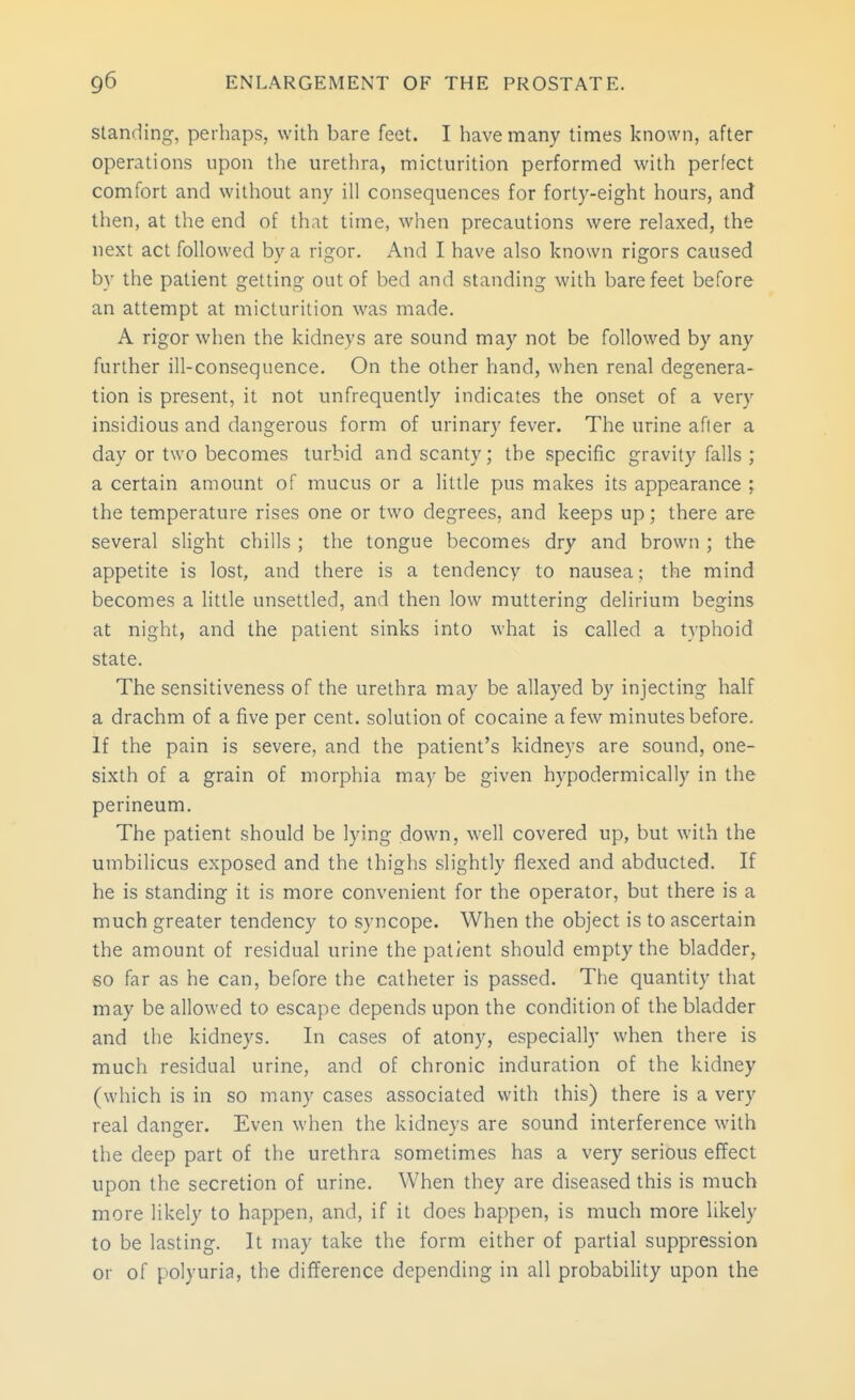 i standing, perhaps, with bare feet. I have many times known, after operations upon the urethra, micturition performed with perfect comfort and without any ill consequences for forty-eight hoars, and then, at the end of that time, when precautions were relaxed, the next act followed by a rigor. And I have also known rigors caused by the patient getting out of bed and standing with bare feet before an attempt at micturition was made. A rigor when the kidneys are sound may not be followed by any further ill-consequence. On the other hand, when renal degenera- tion is present, it not unfrequently indicates the onset of a very insidious and dangerous form of urinary fever. The urine after a day or two becomes turbid and scanty; the specific gravity falls ; a certain amount of mucus or a little pus makes its appearance ; the temperature rises one or two degrees, and keeps up; there are several slight chills ; the tongue becomes dry and brown ; the appetite is lost, and there is a tendency to nausea; the mind becomes a little unsettled, and then low muttering delirium begins at night, and the patient sinks into what is called a typhoid state. The sensitiveness of the urethra may be allayed by injecting half a drachm of a five per cent, solution of cocaine a few minutes before. If the pain is severe, and the patient's kidneys are sound, one- sixth of a grain of morphia may be given hypodermically in the perineum. The patient should be lying down, w-ell covered up, but with the umbilicus exposed and the thighs slightly flexed and abducted. If he is standing it is more convenient for the operator, but there is a much greater tendency to syncope. When the object is to ascertain the amount of residual urine the patient should empty the bladder, so far as he can, before the catheter is passed. The quantity that may be allowed to escape depends upon the condition of the bladder and the kidneys. In cases of atony, especially when there is much residual urine, and of chronic induration of the kidney (which is in so many cases associated with this) there is a very real danger. Even when the kidneys are sound interference with the deep part of the urethra sometimes has a very serious effect upon the secretion of urine. When they are diseased this is much more likely to happen, and, if it does happen, is much more likely to be lasting. It may take the form either of partial suppression or of polyuria, the difference depending in all probability upon the