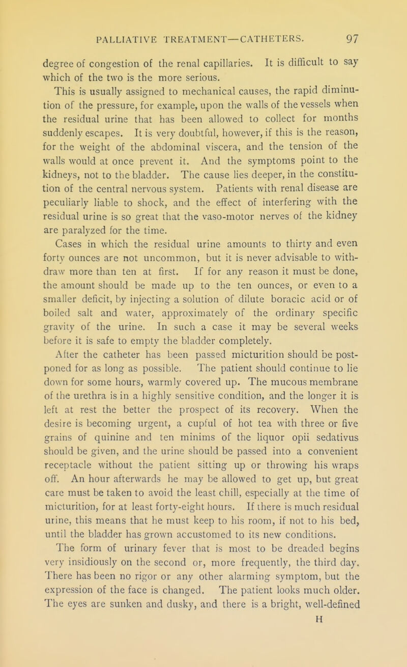 degree of congestion of the renal capillaries. It is difficult to say which of the two is the more serious. This is usually assigned to mechanical causes, the rapid diminu- tion of the pressure, for example, upon the walls of the vessels when the residual urine that has been allowed to collect for months suddenly escapes. It is very doubtful, however, if this is the reason, for the weight of the abdominal viscera, and the tension of the walls would at once prevent it. And the symptoms point to the kidneys, not to the bladder. The cause lies deeper, in the constitu- tion of the central nervous system. Patients with renal disease are peculiarly liable to shock, and the effect of interfering with the residual urine is so great that the vaso-motor nerves of the kidney are paralyzed for the time. Cases in which the residual urine amounts to thirty and even forty ounces are not uncommon, but it is never advisable to with- draw more than ten at first. If for any reason it must be done, the amount should be made up to the ten ounces, or even to a smaller deficit, by injecting a solution of dilute boracic acid or of boiled salt and water, approximately of the ordinary specific gravity of the urine. In such a case it may be several weeks before it is safe to empty the bladder completely. After the catheter has been passed micturition should be post- poned for as long as possible. The patient should continue to lie down for some hours, warmly covered up. The mucous membrane of the urethra is in a highly sensitive condition, and the longer it is left at rest the better the prospect of its recovery. When the desire is becoming urgent, a cupful of hot tea with three or five grains of quinine and ten minims of the liquor opii sedativus should be given, and the urine should be passed into a convenient receptacle without the patient sitting up or throwing his wraps off. An hour afterwards he may be allowed to get up, but great care must be taken to avoid the least chill, especially at the time of micturition, for at least forty-eight hours. If there is much residual urine, this means that he must keep to his room, if not to his bed, until the bladder has grown accustomed to its new conditions. The form of urinary fever that is most to be dreaded begins very insidiously on the second or, more frequently, the third day. There has been no rigor or any other alarming symptom, but the expression of the face is changed. The patient looks much older. The eyes are sunken and dusky, and there is a bright, well-defined H