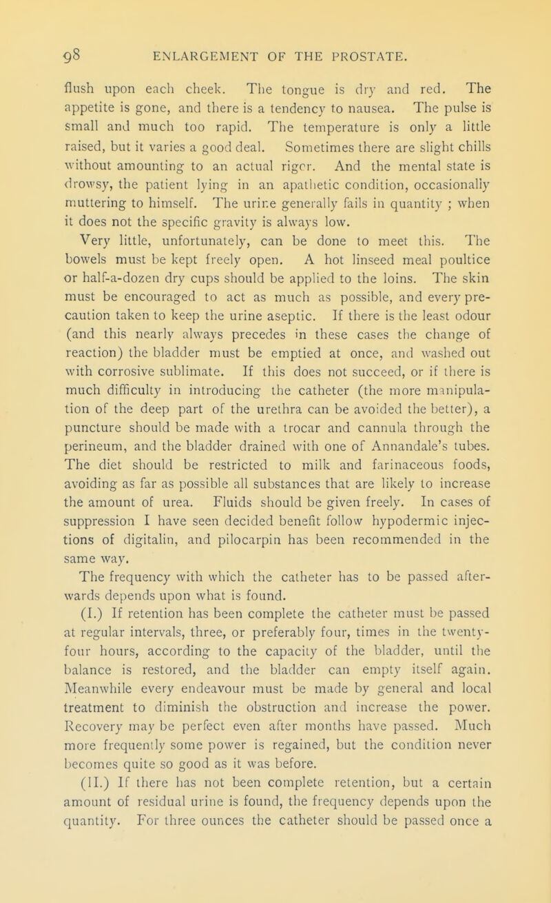 flush upon each cheek. The tongue is dry and red. The appetite is gone, and there is a tendency to nausea. The pulse is small and much too rapid. The temperature is only a little raised, but it varies a good deal. Sometimes there are slight chills ^vithout amounting to an actual rigrr. And the mental state is drowsy, the patient lying in an apathetic condition, occasionally muttering to himself. The urine generally fails in quantity ; when it does not the specific gravity is always low. Very little, unfortunately, can be done to meet this. The bowels must be kept freely open. A hot linseed meal poultice or half-a-dozen dry cups should be applied to the loins. Tiie skin must be encouraged to act as much as possible, and every pre- caution taken to keep the urine aseptic. If there is the least odour (and this nearly always precedes in these cases the change of reaction) the bladder must be emptied at once, and washed out with corrosive sublimate. If this does not succeed, or if there is much difficulty in introducing the catheter (the more mmipula- tion of the deep part of the urethra can be avoided the better), a puncture should be made with a trocar and cannula through the perineum, and the bladder drained with one of Annandale's tubes. The diet should be restricted to milk and farinaceous foods, avoiding as far as possible all substances that are likely to increase the amount of urea. Fluids should be given freely. In cases of suppression I have seen decided benefit follow hypodermic injec- tions of digitalin, and pilocarpin has been recommended in the same way. The frequency with which the catheter has to be passed after- wards depends upon what is found. (I.) If retention has been complete the catheter must be passed at regular intervals, three, or preferably four, times in the twenty- four hours, according to the capacity of the bladder, until the balance is restored, and the bladder can empty itself again. Meanwhile every endeavour must be made by general and local treatment to diminish the obstruction and increase the power. Recovery may be perfect even after months have passed. Much more frequently some power is regained, but the condition never becomes quite so good as it was before. (II.) If there has not been complete retention, but a certain amount of residual urine is found, the frequency depends upon the quantity. For three ounces the catheter should be passed once a