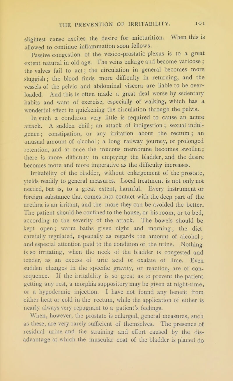 slightest cause excites the desire for micturition. When this is allowed to continue inflammation soon follows. Passive congestion of the vesico-prostatic plexus is to a great extent natural in old age. The veins enlarge and become varicose ; the valves fail to act; the circulation in general becomes more sluggish; the blood finds more difficulty in returning, and the vessels of the pelvic and abdominal viscera are Uable to be over- loaded. And this is often made a great deal worse by sedentary habits and want of exercise, especially of walking, which has a wonderful eff'ect in quickening the circulation through the pelvis. In such a condition very little is required to cause an acute attack. A sudden chill; an attack of indigestion ; sexual indul- gence ; constipation, or any irritation about the rectum; an unusual amount of alcohol; a long railway journey, or prolonged retention, and at once tlie mucous membrane becomes swollen; there is more difficulty in emptying the bladder, and the desire becomes more and more imperative as the difficulty increases. Irritability of the bladder, without enlargement of the prostate, yields readily to general measures. Local treatment is not only not needed, but is, to a great extent, harmful. Every instrument or foreign substance that comes into contact with the deep part of the urethra is an irritant, and the more they can be avoided the better. The patient should be confined to the house, or his room, or to bed, according to the severity of the attack. The bowels should be kept open; warm baths given night and morning; the diet carefully regulated, especially as regards the amount of alcohol; and especial attention paid to the condition of the urine. Nothing is so irritating, when the neck of the bladder is congested and tender, as an excess of uric acid or oxalate of lime. Even sudden changes in the specific gravity, or reaction, are of con- sequence. If the irritability is so great as to prevent the patient getting any rest, a morphia suppository may be given at night-time, or a hypodermic injection. I have not found any benefit from either heat or cold in the rectum, while the application of eitlier is nearly always very repugnant to a patient's feelings. When, however, the prostate is enlarged, general measures, such as these, are very rarely sufficient of themselves. The presence of residual urine and tiie straining and effort caused by the dis- advantage at which the muscular coat of the bladder is placed do