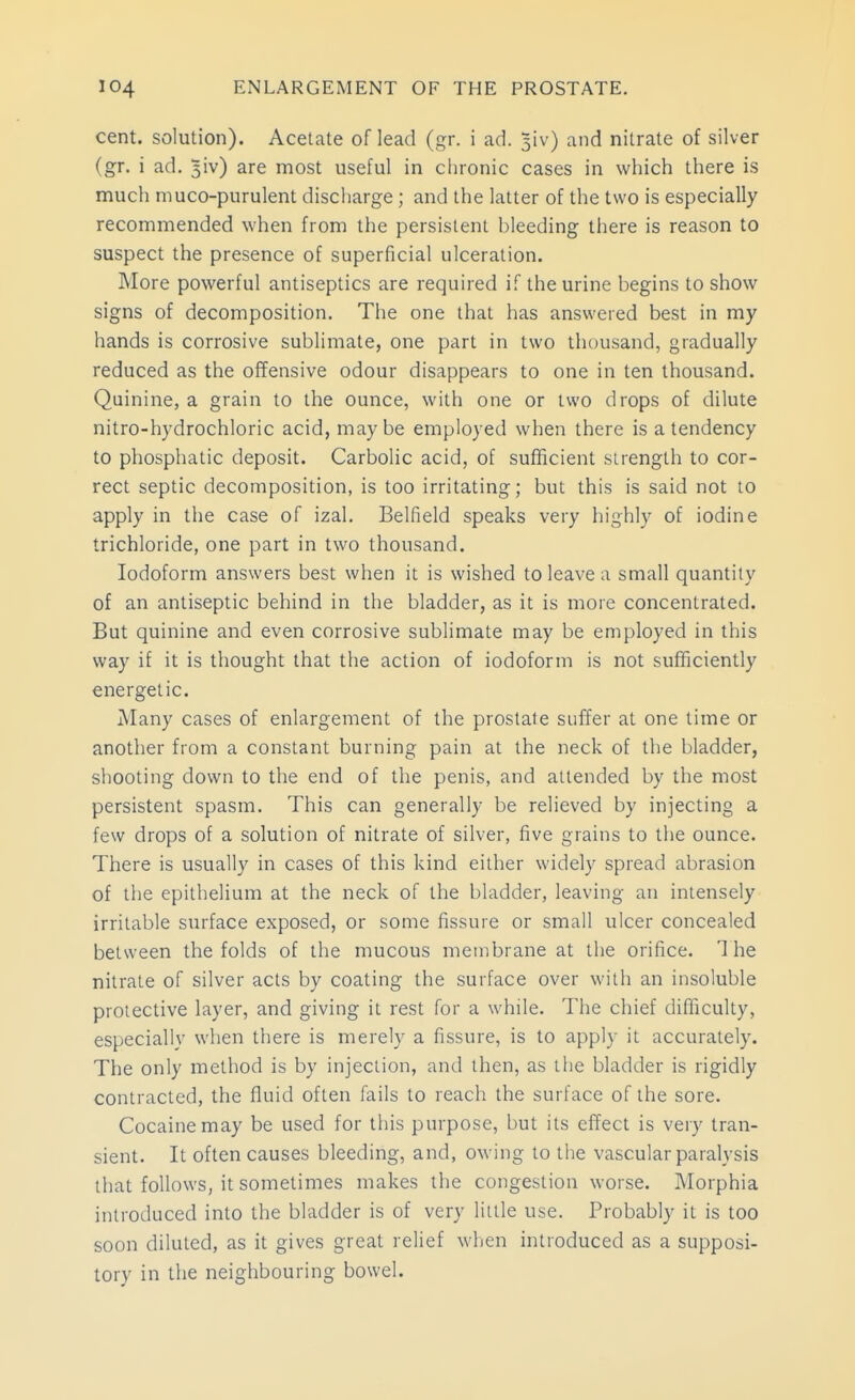 cent, solution). Acetate of lead (gr. i ad. 3iv) and nitrate of silver (gr. i ad. 5iv) are most useful in chronic cases in which there is much muco-purulent discharge; and the latter of the two is especially recommended when from the persistent bleeding there is reason to suspect the presence of superficial ulceration. More powerful antiseptics are required if the urine begins to show signs of decomposition. The one that has answered best in my hands is corrosive sublimate, one part in two thousand, gradually reduced as the offensive odour disappears to one in ten thousand. Quinine, a grain to the ounce, with one or two drops of dilute nitro-hydrochloric acid, maybe employed when there is a tendency to phosphatic deposit. Carbolic acid, of sufficient strength to cor- rect septic decomposition, is too irritating; but this is said not to apply in the case of izal. Belfield speaks very highly of iodine trichloride, one part in two thousand. Iodoform answers best when it is wished to leave a small quantity of an antiseptic behind in the bladder, as it is more concentrated. But quinine and even corrosive sublimate may be employed in this way if it is thought that the action of iodoform is not sufficiently energetic. Many cases of enlargement of the prostate suffer at one time or another from a constant burning pain at the neck of the bladder, shooting down to the end of the penis, and attended by the most persistent spasm. This can generally be relieved by injecting a few drops of a solution of nitrate of silver, five grains to the ounce. There is usually in cases of this kind either widely spread abrasion of the epithelium at the neck of the bladder, leaving an intensely irritable surface exposed, or some fissure or small ulcer concealed between the folds of the mucous membrane at the orifice. The nitrate of silver acts by coating the surface over with an insoluble protective layer, and giving it rest for a while. The chief difficulty, especially when there is merely a fissure, is to apply it accurately. The only method is by injection, and then, as the bladder is rigidly contracted, the fluid often fails to reach the surface of the sore. Cocaine may be used for this purpose, but its effect is very tran- sient. It often causes bleeding, and, owing to the vascular paralysis that follows, it sometimes makes the congestion worse. Morphia introduced into the bladder is of very little use. Probably it is too soon diluted, as it gives great relief when introduced as a supposi- tory in the neighbouring bowel.