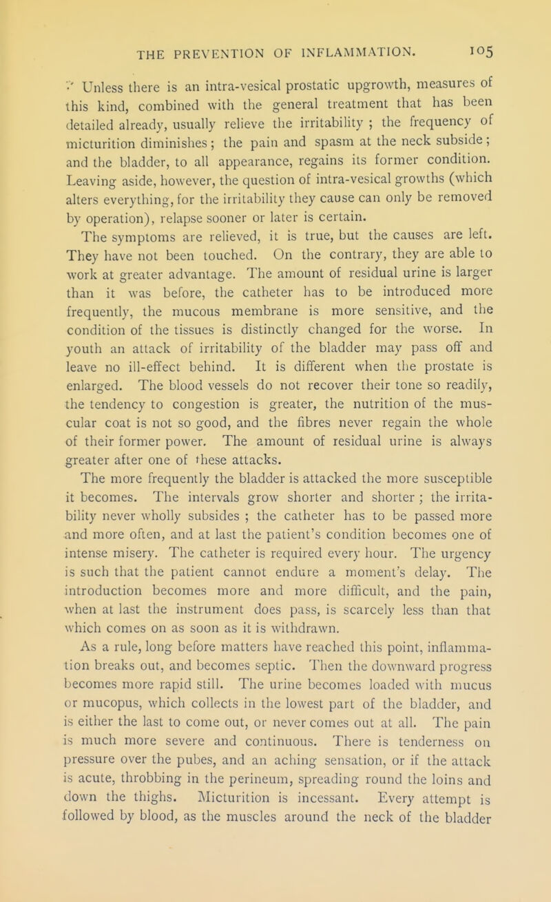 •' Unless there is an intra-vesical prostatic upgrowth, measures of this kind, combined with the general treatment that has been detailed already, usually relieve the irritability ; the frequency of micturition diminishes; the pain and spasm at the neck subside ; and the bladder, to all appearance, regains its former condition. Leaving aside, however, the question of intra-vesical growths (which alters everything, for the irritability they cause can only be removed by operation), relapse sooner or later is certain. The symptoms are relieved, it is true, but the causes are left. They have not been touched. On the contrary, they are able to work at greater advantage. The amount of residual urine is larger than it was before, the catheter has to be introduced more frequently, the mucous membrane is more sensitive, and the condition of the tissues is distinctly changed for the worse. In youth an attack of irritability of the bladder may pass off and leave no ill-effect behind. It is different when the prostate is enlarged. The blood vessels do not recover their tone so readily, the tendency to congestion is greater, the nutrition of the mus- cular coat is not so good, and the fibres never regain the whole of their former power. The amount of residual urine is always greater after one of these attacks. The more frequently the bladder is attacked the more susceptible it becomes. The intervals grow shorter and shorter ; the irrita- bility never wholly subsides ; the catheter has to be passed more and more often, and at last the patient's condition becomes one of intense misery. The catheter is required every hour. The urgency is such that the patient cannot endure a moment's delay. The introduction becomes more and more difficult, and the pain, when at last the instrument does pass, is scarcely less than that which comes on as soon as it is withdrawn. As a rule, long before matters have reached this point, inflamma- tion breaks out, and becomes septic. Then the downward progress becomes more rapid still. The urine becomes loaded with mucus or mucopus, which collects in the lowest part of the bladder, and is either the last to come out, or never comes out at all. The pain is much more severe and continuous. There is tenderness on pressure over the pubes, and an aching sensation, or if the attack is acute, throbbing in the perineum, spreading round the loins and down the thighs. INIicturition is incessant. Every attempt is followed by blood, as the muscles around the neck of the bladder