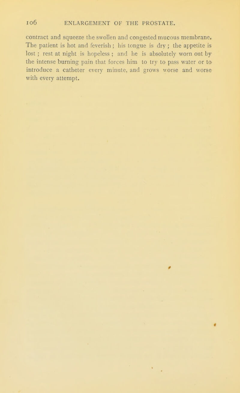 contract and squeeze the swollen and congested mucous membrane. The patient is hot and feverish ; his tongue is dry ; the appetite is lost ; rest at night is hopeless ; and he is absolutely worn out by the intense burning pain that forces him to try to pass water or to introduce a catheter every minute, and grows worse and worse with every attempt.